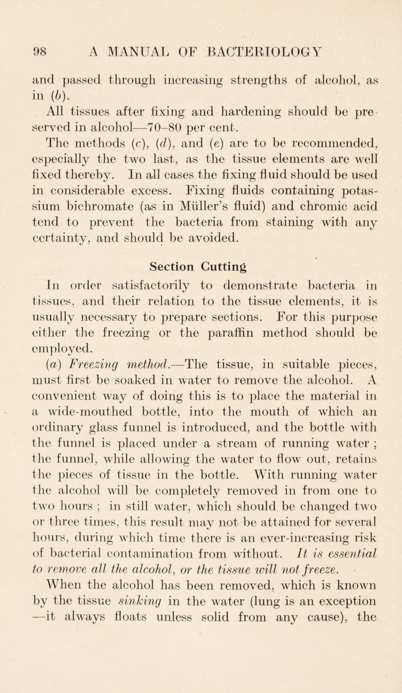 and passed through increasing strengths of alcohol, as in (b). All tissues after fixing and hardening should be pre served in alcohol—70-80 per cent. The methods (c), (cl), and (e) are to be recommended, especially the two last, as the tissue elements are well fixed thereby. In all cases the fixing fluid should be used in considerable excess. Fixing fluids containing potas¬ sium bichromate (as in Muller’s fluid) and chromic acid tend to prevent the bacteria from staining with any certainty, and should be avoided. Section Gutting In order satisfactorily to demonstrate bacteria in tissues, and their relation to the tissue elements, it is usually necessary to prej^are sections. For this purpose either the freezing or the paraffin method should be employed. (a) Freezing method.—The tissue, in suitable pieces, must first be soaked in water to remove the alcohol. A convenient way of doing this is to place the material in a wide-mouthed bottle, into the mouth of which an ordinary glass funnel is introduced, and the bottle with the funnel is placed under a stream of running water ; the funnel, while allowing the water to flow out, retains the pieces of tissue in the bottle. With running water the alcohol will be completely removed in from one to two hours ; in still water, which should be changed two or three times, this result may not be attained for several hours, during which time there is an ever-increasing risk of bacterial contamination from without. It is essential to remove all the alcohol, or the tissue will not freeze. When the alcohol has been removed, which is known by the tissue sinking in the water (lung is an exception —it always floats unless solid from any cause), the