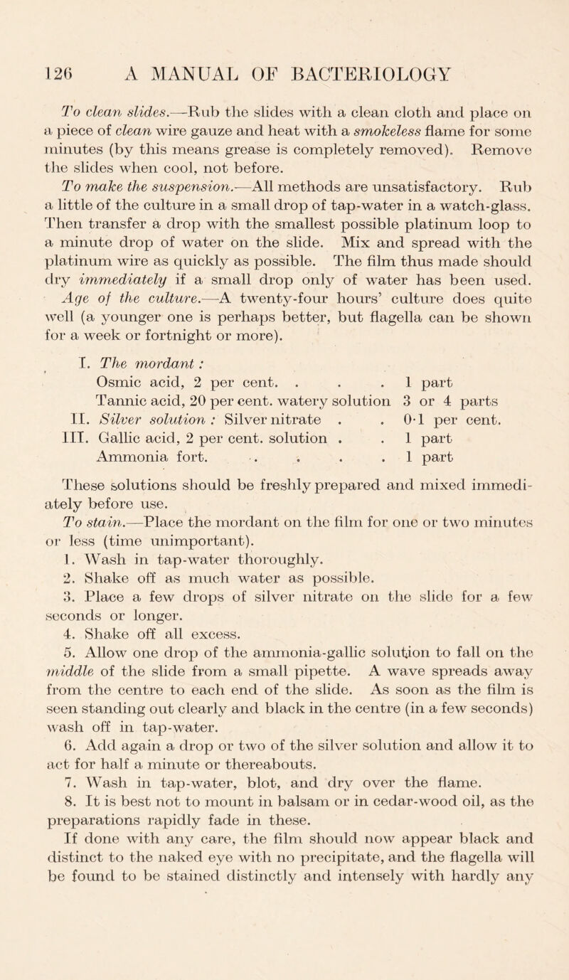 To clean slides.—Rub the slides with a clean cloth and place on a piece of clean wire gauze and heat with a smokeless flame for some minutes (by this means grease is completely removed). Remove the slides when cool, not before. To make the suspension.—All methods are unsatisfactory. Rub a little of the culture in a small drop of tap-water in a watch-glass. Then transfer a drop with the smallest possible platinum loop to a minute drop of water on the slide. Mix and spread with the platinum wire as quickly as possible. The film thus made should dry immediately if a small drop only of water has been used. Age of the culture.—A twenty-four hours’ culture does quite well (a younger one is perhaps better, but flagella can be shown for a week or fortnight or more). I. The mordant: Osmic acid, 2 per cent. . . .1 part Tannic acid, 20 per cent, watery solution 3 or 4 parts II. Silver solution: Silver nitrate . .0-1 per cent. III. Gallic acid, 2 per cent, solution . . 1 part Ammonia fort. . . . .1 part These solutions should be freshly prepared and mixed immedi¬ ately before use. To stain.—Place the mordant on the film for one or two minutes or less (time unimportant). 1. Wash in tap-water thoroughly. 2. Shake off as much water as possible. 3. Place a few drops of silver nitrate on the slide for a few seconds or longer. 4. Shake off all excess. 5. Allow one drop of the ammonia-gallic solution to fall on the middle of the slide from a small pipette. A wave spreads away from the centre to each end of the slide. As soon as the film is seen standing out clearly and black in the centre (in a few seconds) wash off in tap-water. 6. Add again a drop or two of the silver solution and allow it to act for half a minute or thereabouts. 7. Wash in tap-water, blot, and dry over the flame. 8. It is best not to mount in balsam or in cedar-wood oil, as the preparations rapidly fade in these. If done with any care, the film should now appear black and distinct to the naked eye with no precipitate, and the flagella will be found to be stained distinctly and intensely with hardly any