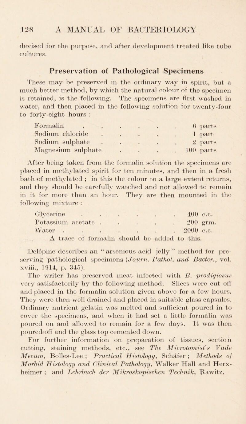 devised for the purpose, and after development treated like tube cultures. Preservation of Pathological Specimens These may be preserved in the ordinary way in spirit, but a much better method, by which the natural colour of the specimen is retained, is the following. The specimens are first- washed in water, and then placed in the following solution for twenty-four to forty-eight hours : F ormalin Sodium chloride Sodium sulphate Magnesium sulphate 0 parts 1 part 2 parts 100 parts After being taken from the formalin solution the specimens are placed in methylated spirit for ten minutes, and then in a fresh bath of methylated ; in this the colour to a large extent returns, and they should be carefully watched and not allowed to remain in it for more than an hour. They are then mounted in the following mixture : Glycerine ...... 400 c.c. Potassium acetate ..... 200 grm. Water ....... 2000 c.c. A trace of formalin should be added to this. Delepine describes an “arsenious acid jelly” method for pre¬ serving pathological specimens (Journ. Pathol, and’ Bader., vol, xviii., 1914, p. 345). The writer has preserved meat infected with B. prodigiosus very satisfactorily by the following method. Slices were cut off and placed in the formalin solution given above for a few hours. They were then well drained and placed in suitable glass capsules. Ordinary nutrient gelatin was melted and sufficient poured in to cover the specimens, and when it had set a little formalin was poured on and allowed to remain for a few days. It was then poured off and the glass top cemented down. For further information on preparation of tissues, section cutting, staining methods, etc., see The Mierotomist's Vadc Meeum, Bolles-Lee ; Practical Histology, Schafer ; Methods of Morbid, Histology and Clinical Pathology, Walker Hall and Herx- lieimer ; and Lehrbuch der Mikroskopischen Technik, Rawitz,