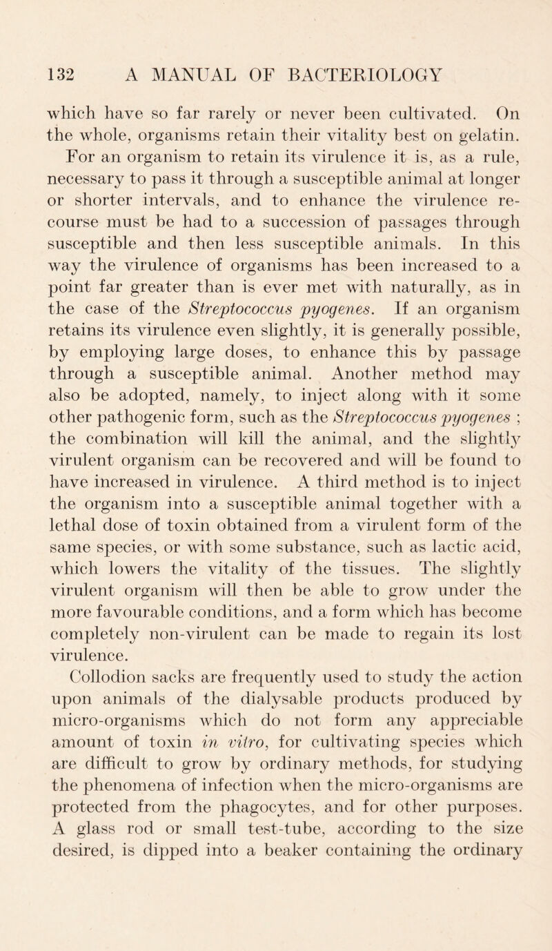 which have so far rarely or never been cultivated. On the whole, organisms retain their vitality best on gelatin. For an organism to retain its virulence it is, as a rule, necessary to pass it through a susceptible animal at longer or shorter intervals, and to enhance the virulence re¬ course must be had to a succession of passages through susceptible and then less susceptible animals. In this way the virulence of organisms has been increased to a point far greater than is ever met with naturally, as in the case of the Streptococcus pyogenes. If an organism retains its virulence even slightly, it is generally possible, by employing large doses, to enhance this by passage through a susceptible animal. Another method may also be adopted, namely, to inject along with it some other pathogenic form, such as the Streptococcus pyogenes ; the combination will kill the animal, and the slightly^ virulent organism can be recovered and will be found to have increased in virulence. A third method is to inject the organism into a susceptible animal together with a lethal dose of toxin obtained from a virulent form of the same species, or with some substance, such as lactic acid, which lowers the vitality of the tissues. The slightly virulent organism will then be able to grow under the more favourable conditions, and a form which has become completely non-virulent can be made to regain its lost virulence. Collodion sacks are frequently used to study the action upon animals of the dialysable products produced by micro-organisms which do not form any appreciable amount of toxin in vitro, for cultivating species which are difficult to grow by ordinary methods, for studying the phenomena of infection when the micro-organisms are protected from the phagocytes, and for other purposes. A glass rod or small test-tube, according to the size desired, is dipped into a beaker containing the ordinary