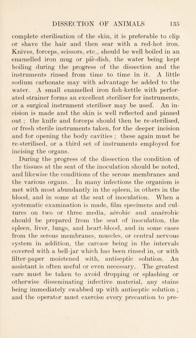 complete sterilisation of the skin, it is preferable to clip or shave the hair and then sear with a red-hot iron. Knives, forceps, scissors, etc., should be well boiled in an enamelled iron mug or pie-dish, the water being kept boiling during the progress of the dissection and the instruments rinsed from time to time in it. A little sodium carbonate may with advantage be added to the water. A small enamelled iron fish-kettle with perfor¬ ated strainer forms an excellent steriliser for instruments, or a surgical instrument steriliser may be used. An in¬ cision is made and the skin is well reflected and pinned out ; the knife and forceps should then be re-sterilised, or fresh sterile instruments taken, for the deeper incision and for opening the body cavities ; these again must be re-sterilised, or a third set of instruments employed for incising the organs. During the progress of the dissection the condition of the tissues at the seat of the inoculation should be noted, and likewise the conditions of the serous membranes and the various organs. In many infections the organism is met with most abundantly in the spleen, in others in the blood, and in some at the seat of inoculation. When a systematic examination is made, film specimens and cul¬ tures on two or three media, aerobic and anaerobic should be prepared from the seat of inoculation, the spleen, liver, lungs, and heart-blood, and in some cases from the serous membranes, muscles, or central nervous system in addition, the carcase being in the intervals covered with a bell-jar which has been rinsed in, or with filter-paper moistened with, antiseptic solution. An assistant is often useful or even necessary. The greatest care must be taken to avoid dropping or splashing or otherwise disseminating infective material, any stains being immediately swabbed up with antiseptic solution ; and the operator must exercise every precaution to pre-