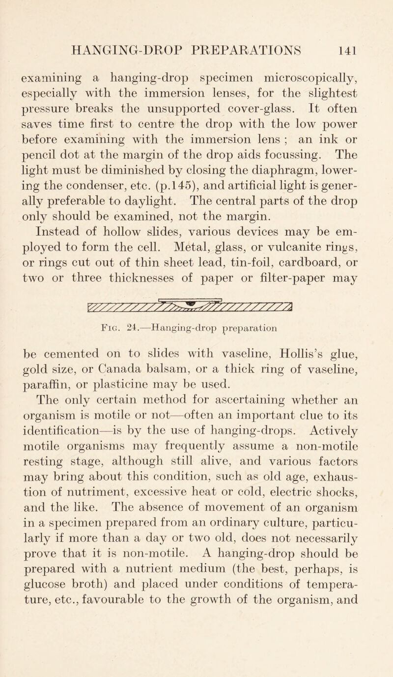 examining a hanging-drop specimen microscopically, especially with the immersion lenses, for the slightest pressure breaks the unsupported cover-glass. It often saves time first to centre the drop with the low power before examining with the immersion lens ; an ink or pencil dot at the margin of the drop aids focussing. The light must be diminished by closing the diaphragm, lower¬ ing the condenser, etc. (p.14-5), and artificial light is gener¬ ally preferable to daylight. The central parts of the drop only should be examined, not the margin. Instead of hollow slides, various devices may be em¬ ployed to form the cell. Metal, glass, or vulcanite rings, or rings cut out of thin sheet lead, tin-foil, cardboard, or two or three thicknesses of paper or filter-paper may Yyyy>yyyyy^yy^r^7^y//777/772 Fig. 24.—-Hanging-drop preparation be cemented on to slides with vaseline, Hollis’s glue, gold size, or Canada balsam, or a thick ring of vaseline, paraffin, or plasticine may be used. The only certain method for ascertaining whether an organism is motile or not—often an important clue to its identification—is by the use of hanging-drops. Actively motile organisms may frequently assume a non-motile resting stage, although still alive, and various factors may bring about this condition, such as old age, exhaus¬ tion of nutriment, excessive heat or cold, electric shocks, and the like. The absence of movement of an organism in a specimen prepared from an ordinary culture, particu¬ larly if more than a day or two old, does not necessarily prove that it is non-motile. A hanging-drop should be prepared with a nutrient medium (the best, perhaps, is glucose broth) and placed under conditions of tempera¬ ture, etc., favourable to the growth of the organism, and