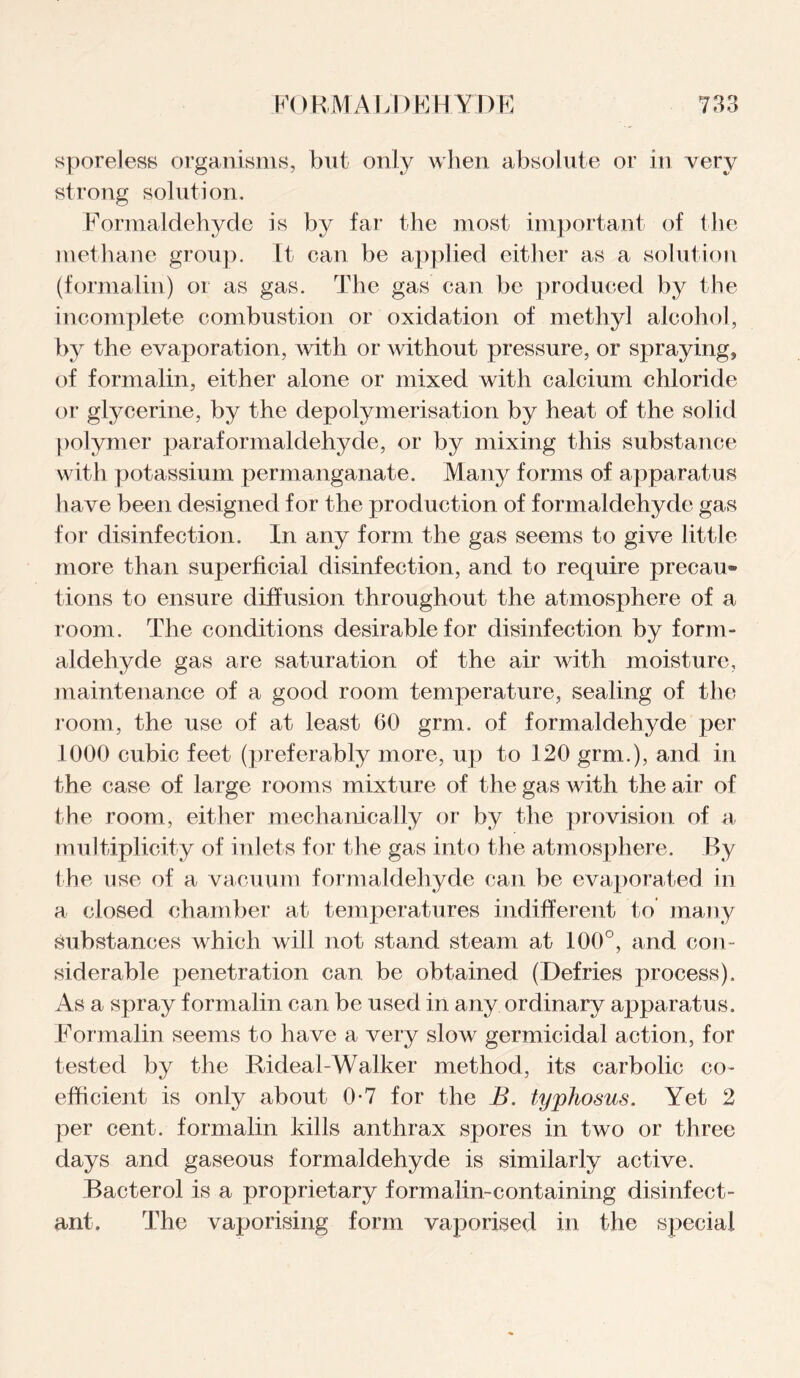 sporeless organisms, but only when absolute or in very strong solution. Formaldehyde is by far the most important of the methane group. It can be applied either as a solution (formalin) or as gas. The gas can be produced by the incomplete combustion or oxidation of methyl alcohol, by the evaporation, with or without pressure, or spraying, of formalin, either alone or mixed with calcium chloride or glycerine, by the depolymerisation by heat of the solid polymer paraformaldehyde, or by mixing this substance with potassium permanganate. Many forms of apparatus have been designed for the production of formaldehyde gas for disinfection. In any form the gas seems to give little more than superficial disinfection, and to require precau¬ tions to ensure diffusion throughout the atmosphere of a room. The conditions desirable for disinfection by form¬ aldehyde gas are saturation of the air with moisture, maintenance of a good room temperature, sealing of the room, the use of at least 60 grm. of formaldehyde per 1000 cubic feet (preferably more, up to 120 grm.), and in the case of large rooms mixture of the gas with the air of the room, either mechanically or by the provision of a multiplicity of inlets for the gas into the atmosphere. By the use of a vacuum formaldehyde can be evaporated in a closed chamber at temperatures indifferent to many substances which will not stand steam at 100°, and con¬ siderable penetration can be obtained (Defries process). As a spray formalin can be used in any ordinary apparatus. Formalin seems to have a very slow germicidal action, for tested by the Rideal-Walker method, its carbolic co¬ efficient is only about 0-7 for the B. typhosus. Yet 2 per cent, formalin kills anthrax spores in two or three days and gaseous formaldehyde is similarly active. Bacterol is a proprietary formalin-containing disinfect¬ ant. The vaporising form vaporised in the special