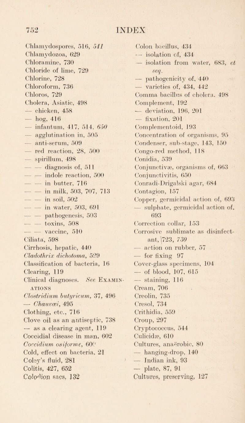 Chlamydospores, 516, 541 Chlamydozoa, 629 Chloramine, 730 Chloride of lime, 729 Chlorine, 728 Chloroform, 736 Chloros, 729 Cholera, Asiatie, 498 — chicken, 458 -— hog, 416 — infantum, 417, 514, 650 — agglutination in, 505 — anti-serum, 509 — red reaction, 28, 500 — spirillum, 498 -— — diagnosis of, 511 — indole reaction, 500 -— — in butter, 716 in milk, 503, 707, 713 — — in soil, 502 — in water, 503, 691 — — pathogenesis, 503 — — toxins, 508 -— — vaccine, 510 Ciliata, 598 Cirrhosis, hepatic, 440 Cladothrix dichotoma, 529 Classification of bacteria, 16 Clearing, 119 Clinical diagnoses. See Examin¬ ations Clostridium butyricum, 37, 496 — Chauvcei, 495 Clothing, etc., 716 Clove oil as an antiseptic, 738 — as a clearing agent, 119 Coccidial disease in man, 602 Coecidium■ osiforme, 600 Cold, effect on bacteria. 21 Coley’s fluid, 281 Colitis, 427, 652 Colodion sacs, 132 Colon bacillus, 434 — - isolation of, 434 — isolation from water, 683, et seq. — pathogenicity of, 440 — varieties of, 434, 442 Comma bacillus of cholera. 498 Complement, 192 — deviation, 196, 201 — fixation, 201 Complementoid, 193 Concentration of organisms, 95 Condenser, sub-stage, 143, 150 Congo-red method, 118 Conidia, 539 Conjunctivse, organisms of, 663 Conjunctivitis, 650 Conradi-Drigalski agar, 684 Contagion, 157 Copper, germicidal action of, 693 — sulphate, germicidal action of, 693 Correction collar, 153 Corrosive sublimate as disinfect¬ ant, (723, 730 — action on rubber, 57 — for fixing 97 Cover-glass specimens, 104 — of blood, 107, 615 — staining, 116 Cream, 706 Creolin, 735 Cresol, 734 Crithidia, 559 Croup, 297 Cryptococcus, 544 Culicidee, 610 Cultures, anaerobic, 80 — hanging-drop, 140 — Indian ink, 93 — plate, 87, 91 Cultures, preserving, 127