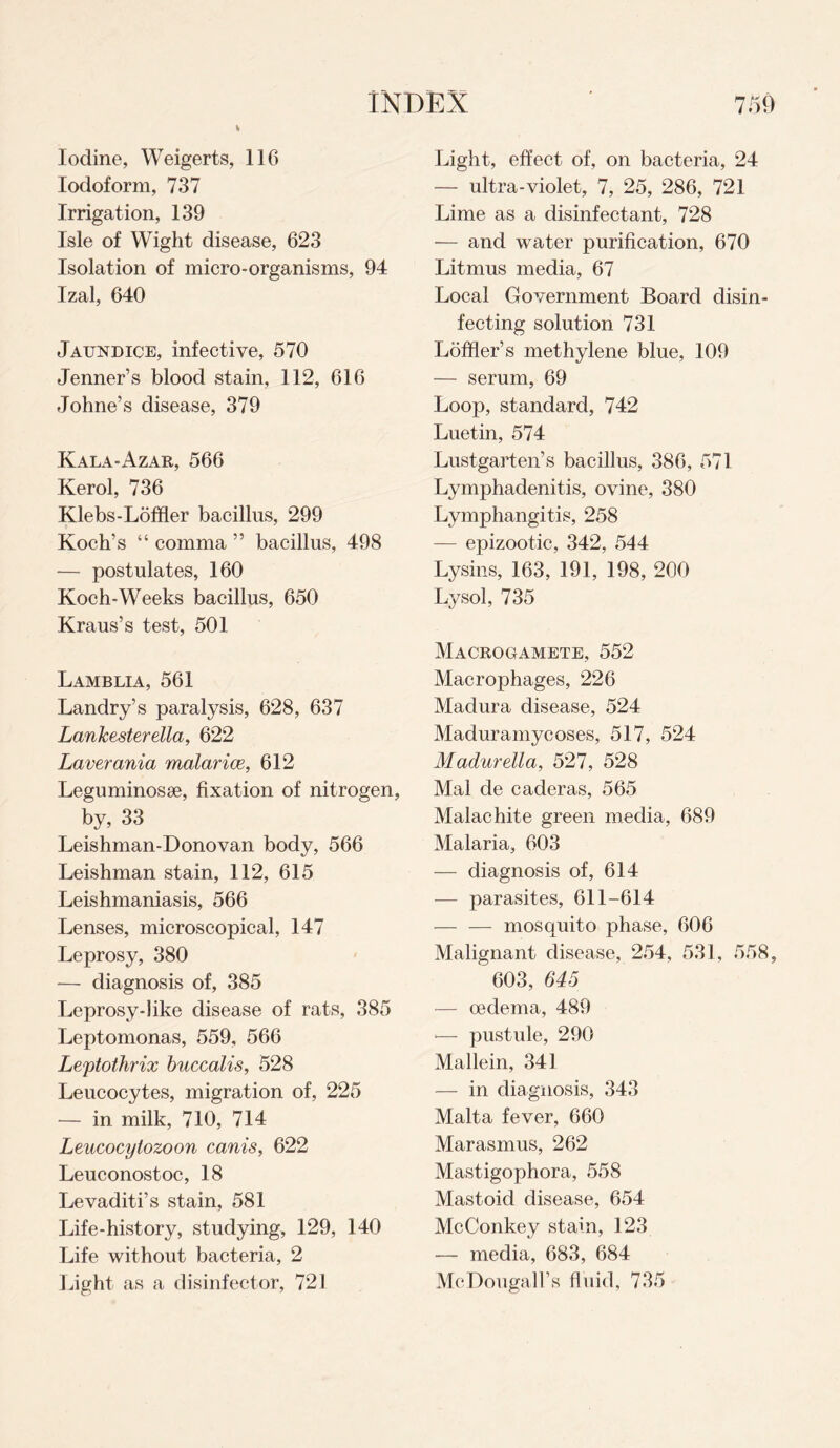 Iodine, Weigerts, 116 Iodoform, 737 Irrigation, 139 Isle of Wight disease, 623 Isolation of micro-organisms, 94 Izal, 640 Jaundice, infective, 570 Jenner’s blood stain, 112, 616 Johne’s disease, 379 Kala-Azar, 566 Kerol, 736 Klebs-Loffier bacillus, 299 Koch’s “ comma ” bacillus, 498 — postulates, 160 Koch-Weeks bacillus, 650 Kraus’s test, 501 Lamblia, 561 Landry’s paralysis, 628, 637 Lanlcesterella, 622 Laver ania malar ice, 612 Leguminosae, fixation of nitrogen, by, 33 Leishman-Donovan body, 566 Leishman stain, 112, 615 Leishmaniasis, 566 Lenses, microscopical, 147 Leprosy, 380 — diagnosis of, 385 Leprosy-like disease of rats, 385 Leptomonas, 559, 566 Leytothrix buccalis, 528 Leucocytes, migration of, 225 — in milk, 710, 714 Leucocylozoon canis, 622 Leuconostoc, 18 Levaditi’s stain, 581 Life-history, studying, 129, 140 Life without bacteria, 2 Light as a disinfector, 721 Light, effect of, on bacteria, 24 — ultra-violet, 7, 25, 286, 721 Lime as a disinfectant, 728 — and water purification, 670 Litmus media, 67 Local Government Board disin¬ fecting solution 731 Ldffler’s methylene blue, 109 — serum, 69 Loop, standard, 742 Luetin, 574 Lustgarten’s bacillus, 386, 571 Lymphadenitis, ovine, 380 Lymphangitis, 258 — epizootic, 342, 544 Lysins, 163, 191, 198, 200 Lysol, 735 Macrogamete, 552 Macrophages, 226 Madura disease, 524 Maduramycoses, 517, 524 Madurella, 527, 528 Mai de caderas, 565 Malachite green media, 689 Malaria, 603 — diagnosis of, 614 — parasites, 611-614 -mosquito phase, 606 Malignant disease, 254, 531, 558, 603, 645 — oedema, 489 •— pustule, 290 Mallein, 341 — in diagnosis, 343 Malta fever, 660 Marasmus, 262 Mastigophora, 558 Mastoid disease, 654 McConkey stain, 123 — media, 683, 684 McDougall’s fluid, 735