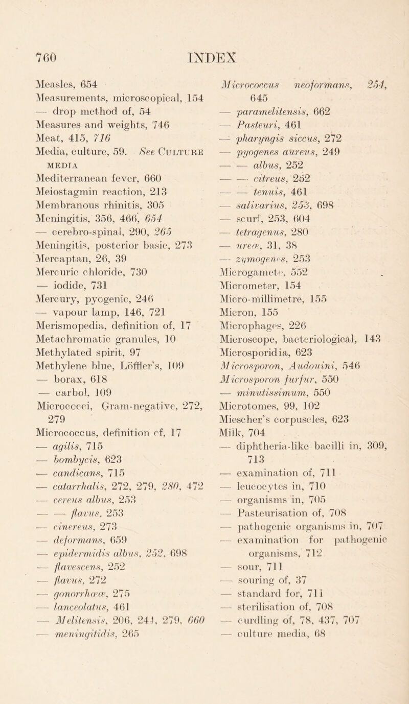 Measles, 654 Measurements, microscopical, 154 — drop method of, 54 Measures and weights, 746 Meat, 415, 716 Media, culture, 59. See Culture medta Mediterranean fever, 660 Meiostagmin reaction, 213 Membranous rhinitis, 305 Meningitis, 356, 466, 654 — cerebro-spinai, 290, 265 Meningitis, posterior basic, 273 Mercaptan, 26, 39 Mercuric chloride, 730 — iodide, 731 Mercury, pyogenic, 246 — vapour lamp, 146, 721 Merismopedia, definition of, 17 Metachromatic granules, 10 Methylated spirit, 97 Methylene blue, Loftier s, 109 — borax, 618 — carbol, 109 Micrococci, Gram-negative, 272, 279 Micrococcus, definition of, 17 — agilis, 715 — bombycis, 623 — candicans, 715 — catarrhalis, 272, 279, 280, 472 — cereus albus, 253 — — flavus, 253 — cinereus, 273 — deformans, 659 — epidermidis albvs, 252, 698 — flavescens, 252 — flavus, 272 — gonorrhoeap, 275 — lanceolatus, 461 Melitensis, 206, 241, 279, 660 meningitidis, 265 Micrococcus neof ormans, 254, 645 —- paramelitensis, 662 —- Pasteuri, 461 -—- pharyngis siccus, 272 — pyogenes aureus, 249 — — albus, 252 — — citreus, 252 — — tenuis, 461 — salivarius, 253, 698 — scurf, 253, 604 -— tetragenus, 280 — urea-1, 31, 38 — zymogenes, 253 Microgamete, 552 Micrometer, 154 Micro-millimetre, 155 Micron, 155 Microphages, 226 Microscope, bacteriological, 143 Microsporidia, 623 Microsporon, Audouini, 546 Microsporon f urf ur, 550 -— minutissimum, 550 Microtomes, 99, 102 Miescher’s corpuscles, 623 Milk, 704 — diphtheria-like bacilli in, 309, 713 — examination of, 711 — leucocvtes in, 710 — organisms in, 705 Pasteurisation of, 708 pathogenic organisms in, 707 examination for pathogenic organisms, 712 sour, 711 -—- souring of, 37 standard for, 71 i — sterilisation of, 708 — curdling of, 78, 437, 707 — culture media, 68