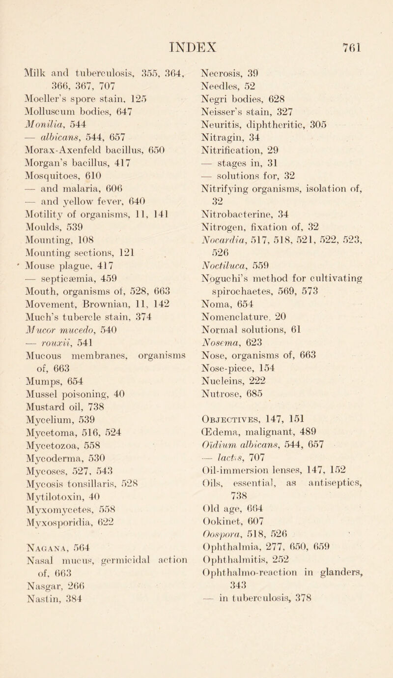 Milk and tuberculosis, 355, 364, 366, 367, 707 Moeller’s spore stain, 125 Molluscum bodies, 647 Monilia, 544 — albicans, 544, 657 Morax-Axenfeld bacillus, 650 Morgan’s bacillus, 417 Mosquitoes, 610 — and malaria, 606 -— and yellow fever, 640 Motility of organisms, 11, 141 Moulds, 539 Mounting, 108 Mounting sections, 121 ' Mouse plague. 417 — septicaemia, 459 Mouth, organisms of, 528, 663 Movement, Brownian, 11, 142 Much’s tubercle stain, 374 Mucor mucedo, 540 -— rouxii, 541 Mucous membranes, organisms of, 663 Mumps, 654 Mussel poisoning, 40 Mustard oil, 738 Mycelium, 539 Mycetoma, 516, 524 Mycetozoa, 558 Mycoderma, 530 Mycoses, 527, 543 Mycosis tonsillaris, 528 Mytilotoxin, 40 Myxomycetes, 558 Myxosporidia, 622 Nagana, 564 Nasal mucus, germicidal action of, 663 Nasgar, 266 Nastin, 384 Necrosis, 39 Needles, 52 Negri bodies, 628 Neisser’s stain, 327 Neuritis, diphtheritic, 305 Nitragin, 34 Nitrification, 29 — stages in, 31 — solutions for, 32 Nitrifying organisms, isolation of, 32 ‘ Nitrobacferine, 34 Nitrogen, fixation of, 32 Nocardia, 517, 518, 521, 522, 523, 526 Noctiluca, 559 Noguchi’s method for cultivating spirochaetes, 569, 573 Noma, 654 Nomenclature, 20 Normal solutions, 61 Nosema, 623 Nose, organisms of, 663 Nose-piece, 154 Nucleins, 222 Nutrose, 685 Objectives, 147, 151 (Edema, malignant, 489 Oldium albicans, 544, 657 -—- lacts, 707 Oil-immersion lenses, 147, 152 Oils, essential, as antiseptics, 738 Old age, 664 Ookinet, 607 Oospora, 518, 526 Ophthalmia, 277, 650, 659 Ophthalmitis, 252 Ophthalmo-reaction in glanders, 343 — in tuberculosis, 378