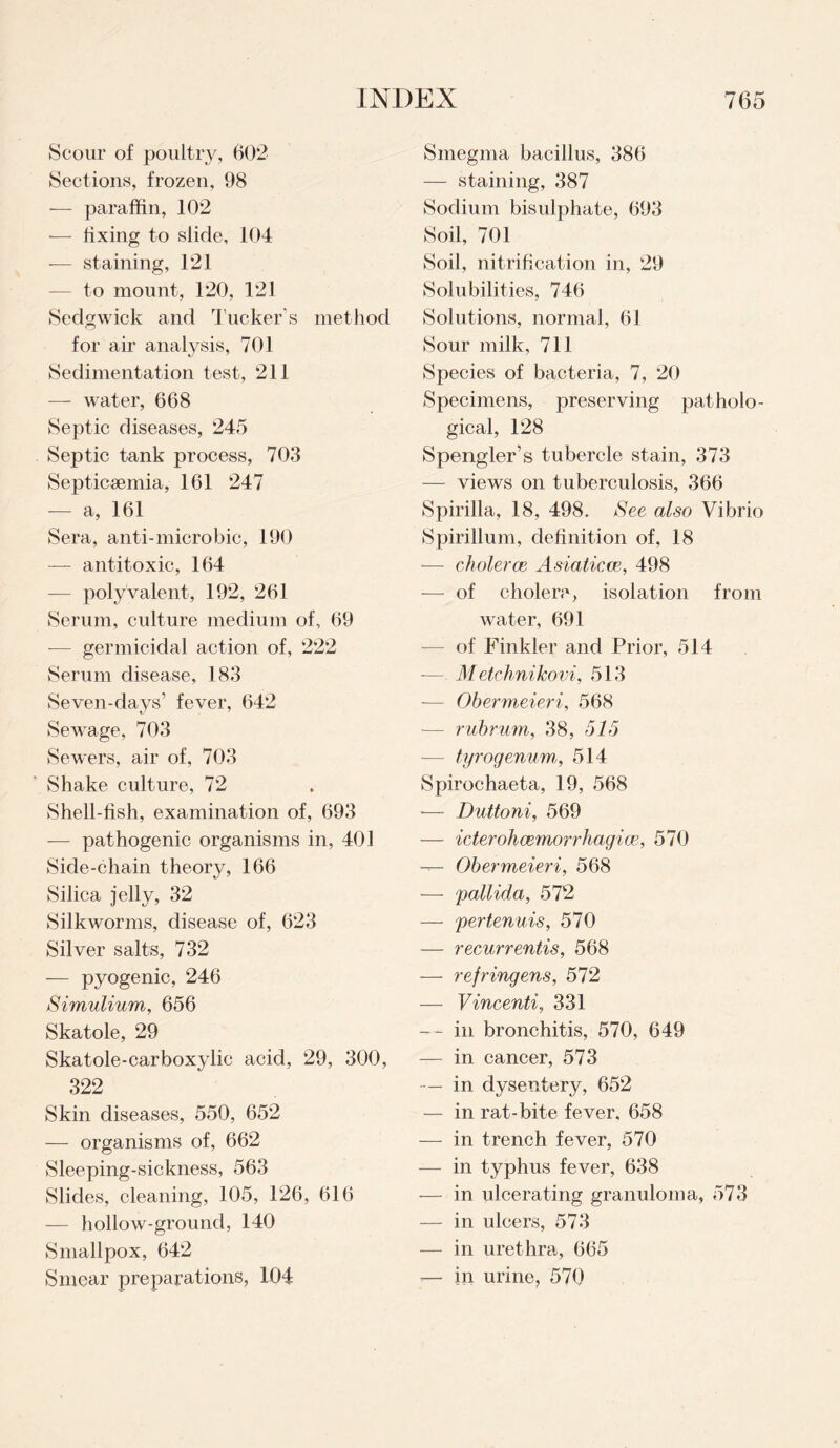 Scour of poultry, 602 Sections, frozen, 98 — paraffin, 102 — fixing to slide, 104 -— staining, 121 — to mount, 120, 121 Sedgwick and Tucker s method for air analysis, 701 Sedimentation test, 211 — water, 668 Septic diseases, 245 Septic tank process, 703 Septicaemia, 161 247 — a, 161 Sera, anti-microbic, 190 — antitoxic, 164 — polyvalent, 192, 261 Serum, culture medium of, 69 ■— germicidal action of, 222 Serum disease, 183 Seven-days’ fever, 642 Sewage, 703 Sewers, air of, 703 Shake culture, 72 Shell-fish, examination of, 693 —- pathogenic organisms in, 401 Side-chain theory, 166 Silica jelly, 32 Silkworms, disease of, 623 Silver salts, 732 — pyogenic, 246 Simulium, 656 Skatole, 29 Skatole-carbox}dic acid, 29, 300, 322 Skin diseases, 550, 652 — organisms of, 662 Sleeping-sickness, 563 Slides, cleaning, 105, 126, 616 — hollow-ground, 140 Smallpox, 642 Smear preparations, 104 Smegma bacillus, 386 — staining, 387 Sodium bisulphate, 693 Soil, 701 Soil, nitrification in, 29 Solubilities, 746 Solutions, normal, 61 Sour milk, 711 Species of bacteria, 7, 20 Specimens, preserving patholo¬ gical, 128 Spengler’s tubercle stain, 373 — views on tuberculosis, 366 Spirilla, 18, 498. See also Vibrio Spirillum, definition of, 18 -— choleras Asiaticee, 498 — of cholera, isolation from water, 691 — of Finkler and Prior, 514 — Metchnikovi, 513 — Obermeieri, 568 — rubrwm, 38, 515 -—- tyrogenum, 514 Spirochaeta, 19, 568 •— Duttoni, 569 — icterohcemorrhagice, 570 — Obermeieri, 568 — pallida, 572 — pertenuis, 570 — recurrentis, 568 — refringens, 572 — Vincenti, 331 — ~ in bronchitis, 570, 649 — in cancer, 573 — in dysentery, 652 — in rat-bite fever, 658 — in trench fever, 570 — in typhus fever, 638 — in ulcerating granuloma, 573 — in ulcers, 573 — in urethra, 665 ■— in urine, 570