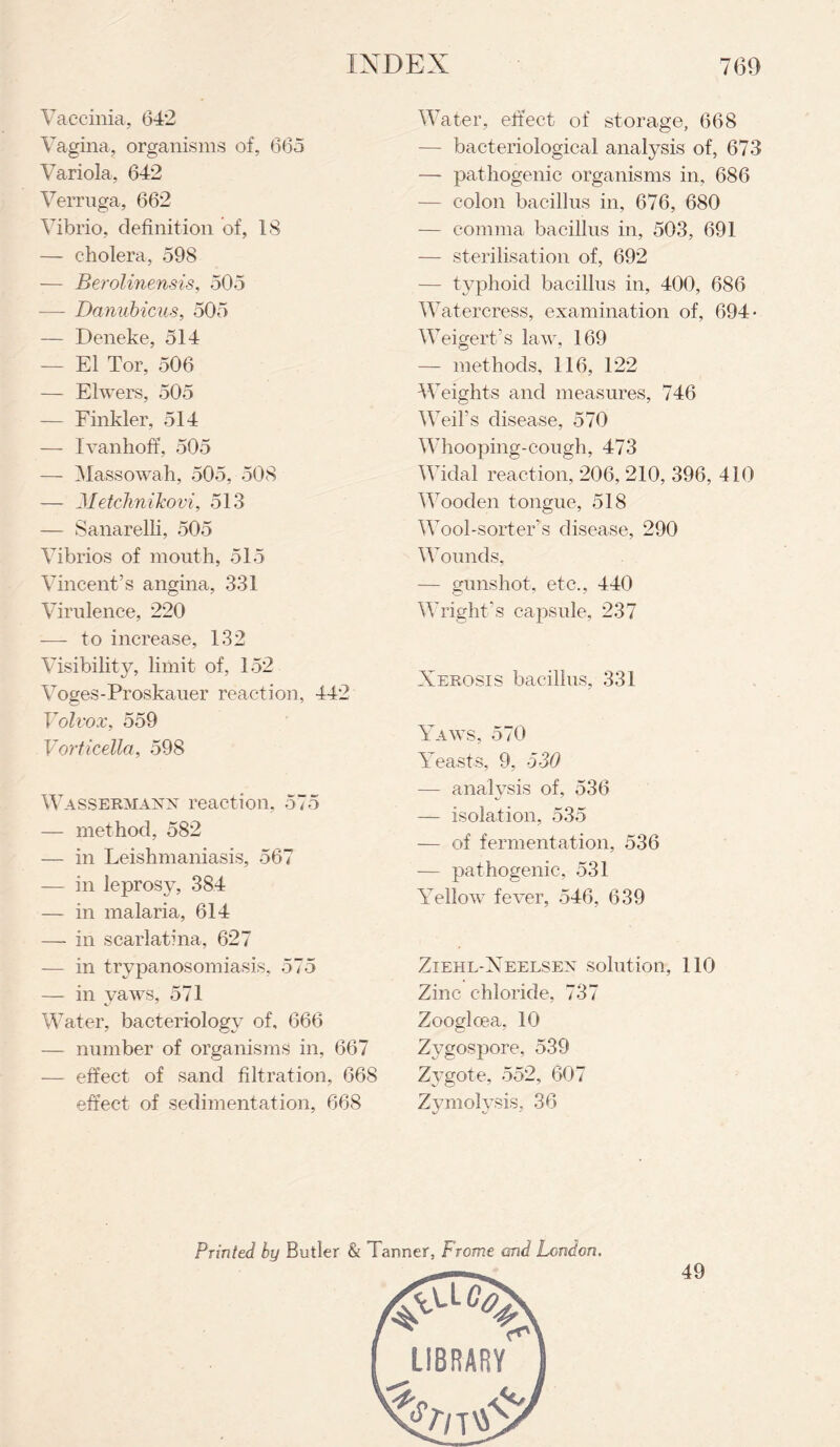 Vaccinia, 642 Vagina, organisms of, 665 Variola, 642 Verruga, 662 Vibrio, definition of, 18 — cholera, 598 — Berolinensis, 505 — Danubicus, 505 — Deneke, 514 — El Tor, 506 — Elwers, 505 — Finkler, 514 — Ivanhoff, 505 — Massowah, 505, 508 — MetchniJcovi, 513 — Sanarelli, 505 Vibrios of mouth, 515 Vincent’s angina, 331 Virulence, 220 — to increase, 132 Visibility, limit of, 152 Voges-Proskauer reaction, 442 Volvox, 559 Vorticella, 598 Wassermann reaction, 575 — method, 582 — in Leishmaniasis, 567 — in leprosy, 384 — in malaria, 614 — in scarlatina, 627 — in trypanosomiasis, 575 — in yaws, 571 Water, bacteriology of, 666 — number of organisms in, 667 — effect of sand filtration, 668 effect of sedimentation, 668 Water, effect of storage, 668 — bacteriological analysis of, 673 —- pathogenic organisms in, 686 — colon bacillus in, 676, 680 — comma bacillus in, 503, 691 — sterilisation of, 692 — typhoid bacillus in, 400, 686 Watercress, examination of, 694 • Weigert’s law, 169 — methods, 116, 122 Weights and measures, 746 Weil’s disease, 570 Whooping-cough, 473 Widal reaction, 206, 210, 396, 410 Wooden tongue, 518 Wool-sorter’s disease, 290 Wounds, — gunshot, etc., 440 Wright’s capsule, 237 Xerosis bacillus, 331 Yaws, 570 Yeasts, 9, 530 — analysis of, 536 — isolation, 535 — of fermentation, 536 — pathogenic, 531 Yellow fever, 546, 639 Ziehl-Xeelsen solution, 110 Zinc chloride, 737 Zoogloea, 10 Zygospore, 539 Zygote, 552, 607 Zymolysis, 36 Printed by Butler & Tanner, Frame and London. 49