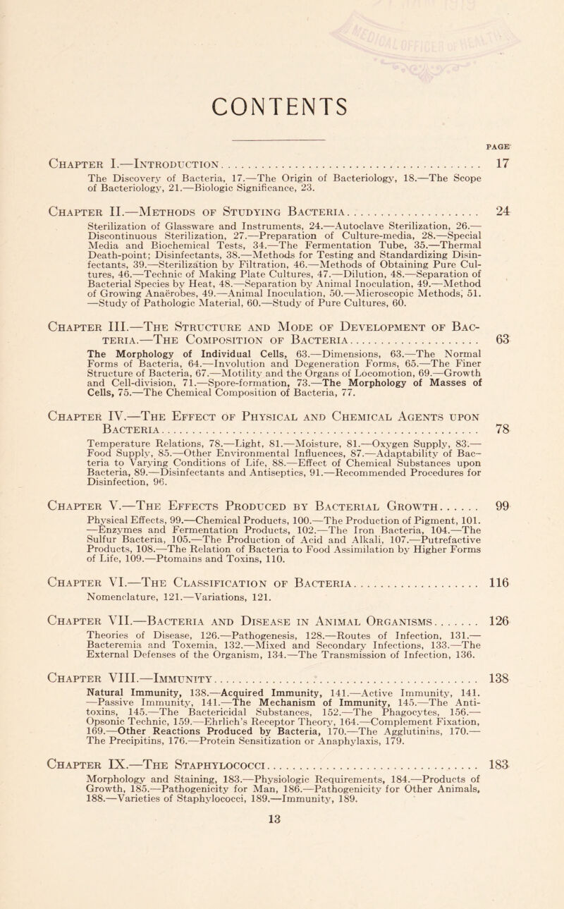 CONTENTS PAGE Chapter I.—Introduction. 17 The Discovery of Bacteria, 17.—The Origin of Bacteriology, 18.—The Scope of Bacteriology, 21.—Biologic Significance, 23. Chapter II.—Methods of Studying Bacteria. 24 Sterilization of Glassware and Instruments, 24.—Autoclave Sterilization, 26.— Discontinuous Sterilization, 27.—Preparation of Culture-media, 28.—Special Media and Biochemical Tests, 34.—The Fermentation Tube, 35.—Thermal Death-point; Disinfectants, 38.—Methods for Testing and Standardizing Disin¬ fectants, 39.—Sterilization by Filtration, 46.—Methods of Obtaining Pure Cul¬ tures, 46.—Technic of Making Plate Cultures, 47.—Dilution, 48.—Separation of Bacterial Species by Heat, 48.—Separation by Animal Inoculation, 49.—Method of Growing Anaerobes, 49.—Animal Inoculation, 50.—Microscopic Methods, 51. —Study of Pathologic Material, 60.—Study of Pure Cultures, 60. Chapter III.—The Structure and Mode of Development of Bac¬ teria.—The Composition of Bacteria. 63 The Morphology of Individual Cells, 63.—Dimensions, 63.—The Normal Forms of Bacteria, 64.—Involution and Degeneration Forms, 65.—The Finer Structure of Bacteria, 67.—Motility and the Organs of Locomotion, 69.—Growth and Cell-division, 71.—Spore-formation, 73.—The Morphology of Masses of Cells, 75.—The Chemical Composition of Bacteria, 77. Chapter IV.—The Effect of Physical and Chemical Agents upon Bacteria. 78 Temperature Relations, 78.—Light, 81.—Moisture, 81.—Oxygen Supply, 83.— Food Supply, 85.—Other Environmental Influences, 87.—Adaptability of Bac¬ teria to Varying Conditions of Life, 88.—Effect of Chemical Substances upon Bacteria, 89.—Disinfectants and Antiseptics, 91.—Recommended Procedures for Disinfection, 96. Chapter V.—The Effects Produced by Bacterial Growth. 99 Physical Effects, 99.—Chemical Products, 100.—The Production of Pigment, 101. ■—Enzymes and Fermentation Products, 102.—The Iron Bacteria, 104.—The Sulfur Bacteria, 105.—The Production of Acid and Alkali, 107.-—Putrefactive Products, 108.—The Relation of Bacteria to Food Assimilation by Higher Forms of Life, 109.—Ptomains and Toxins, 110. Chapter VI.—The Classification of Bacteria. 116 Nomenclature, 121.—Variations, 121. Chapter VII.—Bacteria and Disease in Animal Organisms. 126 Theories of Disease, 126.—Pathogenesis, 128.—Routes of Infection, 131.— Bacteremia and Toxemia, 132.—Mixed and Secondary Infections, 133.—The External Defenses of the Organism, 134.—The Transmission of Infection, 136. Chapter VIII.—Immunity. 138 Natural Immunity, 138.—Acquired Immunity, 141.—Active Immunity, 141. —Passive Immunity, 141.—The Mechanism of Immunity, 145.—The Anti¬ toxins, 145.—The Bactericidal Substances, 152.—The Phagocytes, 156.-— Opsonic Technic, 159.—Ehrlich’s Receptor Theory, 164.—Complement Fixation, 169.—Other Reactions Produced by Bacteria, 170.—The Agglutinins, 170.— The Precipitins, 176.—Protein Sensitization or Anaphylaxis, 179. Chapter IX.—The Staphylococci. 183 Morphology and Staining, 183.—Physiologic Requirements, 184.—Products of Growth, 185.—Pathogenicity for Man, 186.—Pathogenicity for Other Animals, 188.—Varieties of Staphylococci, 189.—Immunity, 189.