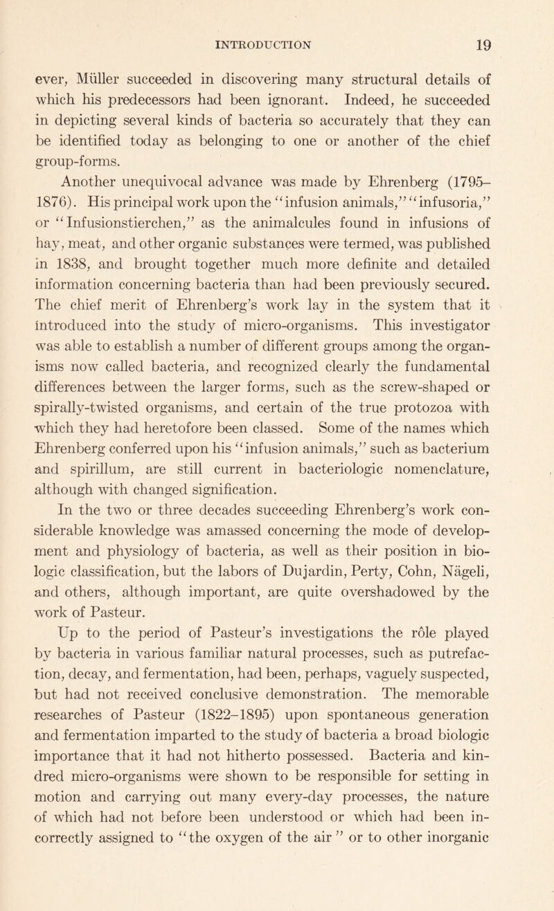 ever, Muller succeeded in discovering many structural details of which his predecessors had been ignorant. Indeed, he succeeded in depicting several kinds of bacteria so accurately that they can be identified today as belonging to one or another of the chief group-forms. Another unequivocal advance was made by Ehrenberg (1795- 1876). His principal work upon the “ infusion animals/7 “infusoria,77 or “ Infusionstierchen,77 as the animalcules found in infusions of hay, meat, and other organic substances were termed, was published in 1838, and brought together much more definite and detailed information concerning bacteria than had been previously secured. The chief merit of Ehrenberg7s work lay in the system that it introduced into the study of micro-organisms. This investigator was able to establish a number of different groups among the organ¬ isms now called bacteria, and recognized clearly the fundamental differences between the larger forms, such as the screw-shaped or spirally-twisted organisms, and certain of the true protozoa with which they had heretofore been classed. Some of the names which Ehrenberg conferred upon his “infusion animals,77 such as bacterium and spirillum, are still current in bacteriologic nomenclature, although with changed signification. In the two or three decades succeeding Ehrenberg7s work con¬ siderable knowledge was amassed concerning the mode of develop¬ ment and physiology of bacteria, as well as their position in bio¬ logic classification, but the labors of Dujardin, Perty, Cohn, Nageli, and others, although important, are quite overshadowed by the work of Pasteur. Up to the period of Pasteur7s investigations the role played by bacteria in various familiar natural processes, such as putrefac¬ tion, decay, and fermentation, had been, perhaps, vaguely suspected, but had not received conclusive demonstration. The memorable researches of Pasteur (1822-1895) upon spontaneous generation and fermentation imparted to the study of bacteria a broad biologic importance that it had not hitherto possessed. Bacteria and kin¬ dred micro-organisms were shown to be responsible for setting in motion and carrying out many every-day processes, the nature of which had not before been understood or which had been in¬ correctly assigned to “the oxygen of the air 77 or to other inorganic