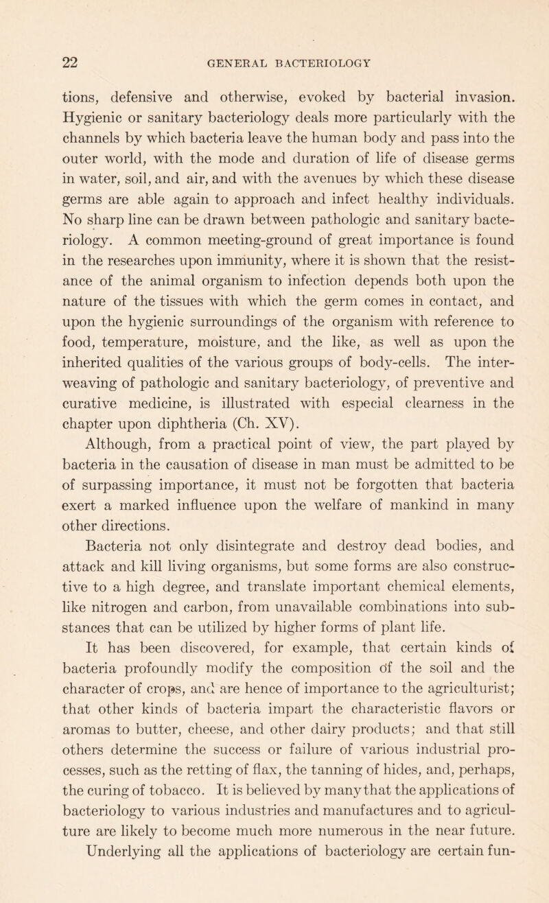 tions, defensive and otherwise, evoked by bacterial invasion. Hygienic or sanitary bacteriology deals more particularly with the channels by which bacteria leave the human body and pass into the outer world, with the mode and duration of life of disease germs in water, soil, and air, and with the avenues by which these disease germs are able again to approach and infect healthy individuals. No sharp line can be drawn between pathologic and sanitary bacte¬ riology. A common meeting-ground of great importance is found in the researches upon immunity, where it is shown that the resist¬ ance of the animal organism to infection depends both upon the nature of the tissues with which the germ comes in contact, and upon the hygienic surroundings of the organism with reference to food, temperature, moisture, and the like, as well as upon the inherited qualities of the various groups of body-cells. The inter¬ weaving of pathologic and sanitary bacteriology, of preventive and curative medicine, is illustrated with especial clearness in the chapter upon diphtheria (Ch. XV). Although, from a practical point of view, the part played by bacteria in the causation of disease in man must be admitted to be of surpassing importance, it must not be forgotten that bacteria exert a marked influence upon the welfare of mankind in many other directions. Bacteria not only disintegrate and destroy dead bodies, and attack and kill living organisms, but some forms are also construc¬ tive to a high degree, and translate important chemical elements, like nitrogen and carbon, from unavailable combinations into sub¬ stances that can be utilized by higher forms of plant life. It has been discovered, for example, that certain kinds of bacteria profoundly modify the composition df the soil and the character of crops, and are hence of importance to the agriculturist; that other kinds of bacteria impart the characteristic flavors or aromas to butter, cheese, and other dairy products; and that still others determine the success or failure of various industrial pro¬ cesses, such as the retting of flax, the tanning of hides, and, perhaps, the curing of tobacco. It is believed by many that the applications of bacteriology to various industries and manufactures and to agricul¬ ture are likely to become much more numerous in the near future. Underlying all the applications of bacteriology are certain fun-
