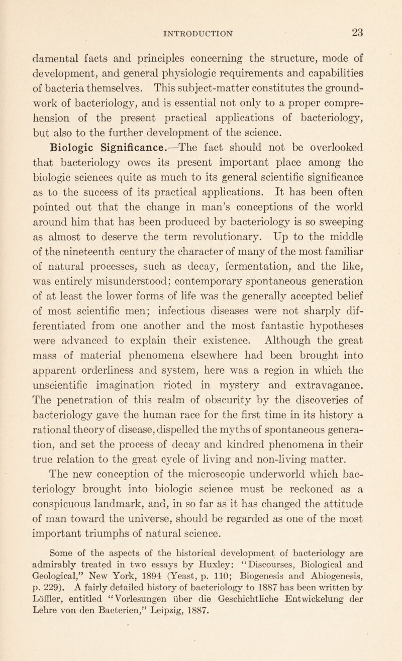 damental facts and principles concerning the structure, mode of development, and general physiologic requirements and capabilities of bacteria themselves. This subject-matter constitutes the ground¬ work of bacteriology, and is essential not only to a proper compre¬ hension of the present practical applications of bacteriology, but also to the further development of the science. Biologic Significance.—The fact should not be overlooked that bacteriology owes its present important place among the biologic sciences quite as much to its general scientific significance as to the success of its practical applications. It has been often pointed out that the change in man’s conceptions of the world around him that has been produced by bacteriology is so sweeping as almost to deserve the term revolutionary. Up to the middle of the nineteenth century the character of many of the most familiar of natural processes, such as decay, fermentation, and the like, was entirely misunderstood; contemporary spontaneous generation of at least the lower forms of life was the generally accepted belief of most scientific men; infectious diseases were not sharply dif¬ ferentiated from one another and the most fantastic hypotheses were advanced to explain their existence. Although the great mass of material phenomena elsewhere had been brought into apparent orderliness and system, here was a region in which the unscientific imagination rioted in mystery and extravagance. The penetration of this realm of obscurity by the discoveries of bacteriology gave the human race for the first time in its history a rational theory of disease, dispelled the myths of spontaneous genera¬ tion, and set the process of decay and kindred phenomena in their true relation to the great cycle of living and non-living matter. The new conception of the microscopic underworld which bac¬ teriology brought into biologic science must be reckoned as a conspicuous landmark, and, in so far as it has changed the attitude of man toward the universe, should be regarded as one of the most important triumphs of natural science. Some of the aspects of the historical development of bacteriology are admirably treated in two essays by Huxley: “ Discourses, Biological and Geological/’ New York, 1894 (Yeast, p. 110; Biogenesis and Abiogenesis, p. 229). A fairly detailed history of bacteriology to 1887 has been written by Loffler, entitled “Vorlesungen iiber die Geschichtliche Entwickelung der Lehre von den Bacterien,” Leipzig, 1887.