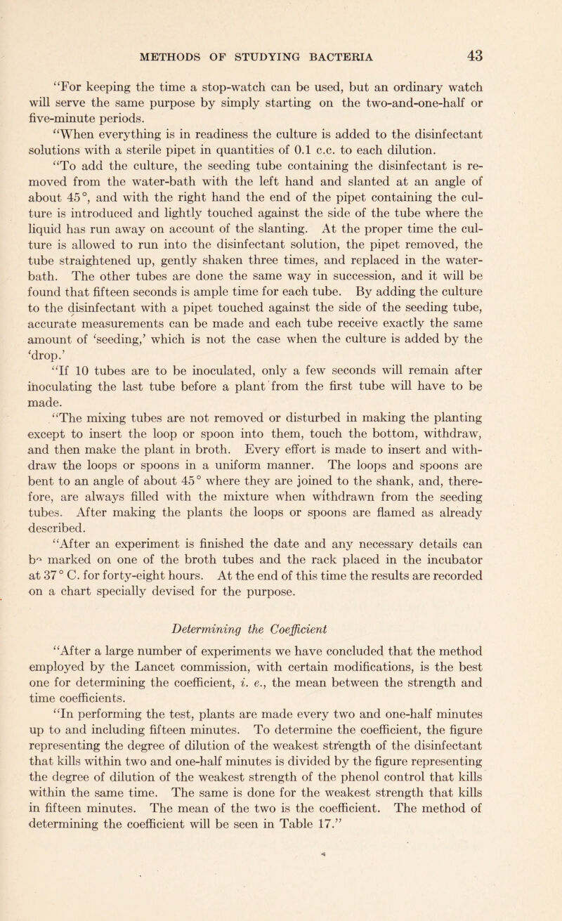 “For keeping the time a stop-watch can be used, but an ordinary watch will serve the same purpose by simply starting on the two-and-one-half or five-minute periods. “When everything is in readiness the culture is added to the disinfectant solutions with a sterile pipet in quantities of 0.1 c.c. to each dilution. “To add the culture, the seeding tube containing the disinfectant is re¬ moved from the water-bath with the left hand and slanted at an angle of about 45°, and with the right hand the end of the pipet containing the cul¬ ture is introduced and lightly touched against the side of the tube where the liquid has run away on account of the slanting. At the proper time the cul¬ ture is allowed to run into the disinfectant solution, the pipet removed, the tube straightened up, gently shaken three times, and replaced in the water- bath. The other tubes are done the same way in succession, and it will be found that fifteen seconds is ample time for each tube. By adding the culture to the disinfectant with a pipet touched against the side of the seeding tube, accurate measurements can be made and each tube receive exactly the same amount of ‘seeding/ which is not the case when the culture is added by the ‘drop.’ “If 10 tubes are to be inoculated, only a few seconds will remain after inoculating the last tube before a plant from the first tube will have to be made. “The mixing tubes are not removed or disturbed in making the planting except to insert the loop or spoon into them, touch the bottom, withdraw, and then make the plant in broth. Every effort is made to insert and with¬ draw the loops or spoons in a uniform manner. The loops and spoons are bent to an angle of about 45° where they are joined to the shank, and, there¬ fore, are always filled with the mixture when withdrawn from the seeding tubes. After making the plants the loops or spoons are flamed as already described. “After an experiment is finished the date and any necessary details can b° marked on one of the broth tubes and the rack placed in the incubator at 37 ° C. for forty-eight hours. At the end of this time the results are recorded on a chart specially devised for the purpose. Determining the Coefficient “After a large number of experiments we have concluded that the method employed by the Lancet commission, with certain modifications, is the best one for determining the coefficient, i. <?., the mean between the strength and time coefficients. “In performing the test, plants are made every two and one-half minutes up to and including fifteen minutes. To determine the coefficient, the figure representing the degree of dilution of the weakest strength of the disinfectant that kills within two and one-half minutes is divided by the figure representing the degree of dilution of the weakest strength of the phenol control that kills within the same time. The same is done for the weakest strength that kills in fifteen minutes. The mean of the two is the coefficient. The method of determining the coefficient will be seen in Table 17.”