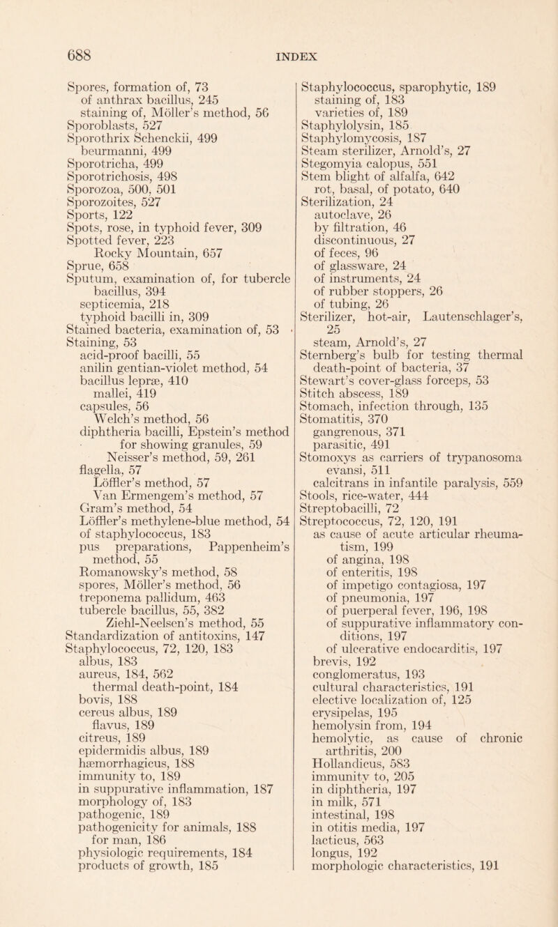 Spores, formation of, 73 of anthrax bacillus, 245 staining of, Moller’s method, 5G Sporoblasts, 527 Sporothrix Schenckii, 499 beurmanni, 499 Sporotricha, 499 Sporotrichosis, 498 Sporozoa, 500, 501 Sporozoites, 527 Sports, 122 Spots, rose, in typhoid fever, 309 Spotted fever, 223 Rocky Mountain, 657 Sprue, 658 Sputum, examination of, for tubercle bacillus, 394 septicemia, 218 typhoid bacilli in, 309 Stained bacteria, examination of, 53 • Staining, 53 acid-proof bacilli, 55 anilin gentian-violet method, 54 bacillus leprae, 410 mallei, 419 capsules, 56 Welch’s method, 56 diphtheria bacilli, Epstein’s method for showing granules, 59 Neisser’s method, 59, 261 flagella, 57 Loffler’s method, 57 Van Ermengem’s method, 57 Gram’s method, 54 Loffler’s methylene-blue method, 54 of staphylococcus, 183 pus preparations, Pappenheim’s method, 55 Romanowsky’s method, 58 spores, Moller’s method, 56 treponema pallidum, 463 tubercle bacillus, 55, 382 Ziehl-Neelsen’s method, 55 Standardization of antitoxins, 147 Staphylococcus, 72, 120, 183 albus, 183 aureus, 184, 562 thermal death-point, 184 bovis, 188 cereus albus, 189 flavus, 189 citreus, 189 epidermidis albus, 189 hsemorrhagicus, 188 immunity to, 189 in suppurative inflammation, 187 morphology of, 183 pathogenic, 189 pathogenicity for animals, 188 for man, 186 physiologic requirements, 184 products of growth, 185 Staphylococcus, sparophytic, 189 staining of, 183 varieties of, 189 Staphylolysin, 185 Staphylomycosis, 187 Steam sterilizer, Arnold’s, 27 Stegomyia calopus, 551 Stem blight of alfalfa, 642 rot, basal, of potato, 640 Sterilization, 24 autoclave, 26 by filtration, 46 discontinuous, 27 of feces, 96 of glassware, 24 of instruments, 24 of rubber stoppers, 26 of tubing, 26 Sterilizer, hot-air, Lautenschlager’s, 25 steam, Arnold’s, 27 Sternberg’s bulb for testing thermal death-point of bacteria, 37 Stewart’s cover-glass forceps, 53 Stitch abscess, 189 Stomach, infection through, 135 Stomatitis, 370 gangrenous, 371 parasitic, 491 Stomoxys as carriers of trypanosoma evansi, 511 calcitrans in infantile paralysis, 559 Stools, rice-water, 444 Streptobacilli, 72 Streptococcus, 72, 120, 191 as cause of acute articular rheuma¬ tism, 199 of angina, 198 of enteritis, 198 of impetigo contagiosa, 197 of pneumonia, 197 of puerperal fever, 196, 198 of suppurative inflammatory con¬ ditions, 197 of ulcerative endocarditis, 197 brevis, 192 conglomeratus, 193 cultural characteristics, 191 elective localization of, 125 erysipelas, 195 hemolysin from, 194 hemolytic, as cause of chronic arthritis, 200 Hollandicus, 583 immunity to, 205 in diphtheria, 197 in milk, 571 intestinal, 198 in otitis media, 197 lacticus, 563 longus, 192 morphologic characteristics, 191