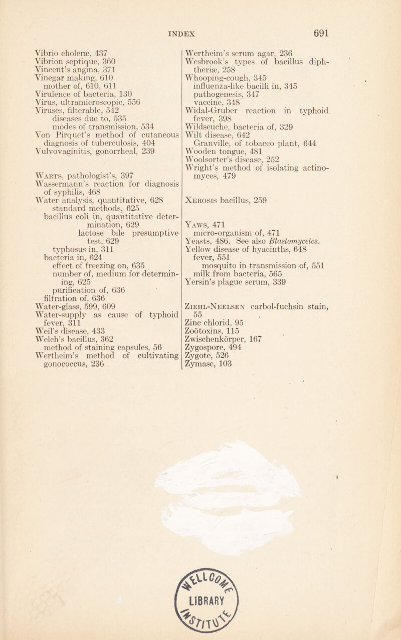 Vibrio cholerse, 437 Vibrion septique, 360 Vincent’s angina, 371 Vinegar making, 610 mother of, 610, 611 Virulence of bacteria, 130 Virus, ultramicroscopic, 556 Viruses, filterable, 542 diseases due to, 535 modes of transmission, 534 Von Pirquet’s method of cutaneous diagnosis of tuberculosis, 404 Vulvovaginitis, gonorrheal, 239 Warts, pathologist’s, 397 Wassermann’s reaction for diagnosis of syphilis, 468 Water analysis, quantitative, 628 standard methods, 625 bacillus coli in, quantitative deter¬ mination, 629 lactose bile presumptive test, 629 typhosus in, 311 bacteria in, 624 effect of freezing on, 635 number of, medium for determin¬ ing, 625 purification of, 636 filtration of, 636 Water-glass, 599, 609 Water-supply as cause of typhoid fever, 311 Weil’s disease, 433 Welch’s bacillus, 362 method of staining capsules, 56 Wertheim’s method of cultivating gonococcus, 236 Wertheim’s serum agar, 236 Wesbrook’s types of bacillus diph- therise, 258 Whooping-cough, 345 influenza-like bacilli in, 345 pathogenesis, 347 vaccine, 348 Widal-Gruber reaction in typhoid fever, 398 Wildseuche, bacteria of, 329 Wilt disease, 642 Granville, of tobacco plant, 644 Wooden tongue, 481 Woolsorter’s disease, 252 Wright’s method of isolating actino- myces, 479 Xerosis bacillus, 259 Yaws, 471 micro-organism of, 471 Yeasts, 486. See also Blastomycetes. Yellow disease of hyacinths, 648 fever, 551 mosquito in transmission of, 551 milk from bacteria, 565 Yersin’s plague serum, 339 Ziehl-Neelsen carbol-fuchsin stain, 55 Zinc chlorid, 95 Zootoxins, 115 Zwischenkorper, 167 Zygospore, 494 Zygote, 526 Zymase, 103 LSBRARY t.