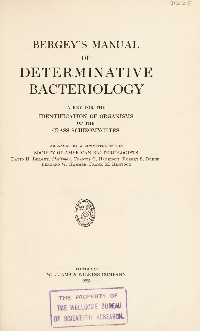 BERGEY’S MANUAL or DETERMINATIVE BACTERIOLOGY A KEY FOR THE IDENTIFICATION OF ORGANISMS OF THE CLASS SCHIZOMYCETES ARRANGED BY A COMMITTEE OF THE SOCIETY OF AMERICAN BACTERIOLOGISTS David H. Bergey, Chairman, Francis C. Harrison, Robert S. Breed, Bernard W. Hammer, Frank M. Huntoon BALTIMORE WILLIAMS & WILKINS COMPANY 1923 | THE property Of THE WELLCOME BUREAU OF SCIENTIFIC RESEARCH.