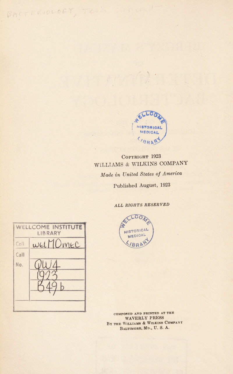 , | HISTORICAL j MEDICAL, j (/aH &V Copyright 1923 WILLIAMS & WILKINS COMPANY Made in United States of America Published August, 1923 WELLCOME INSTITUTE LIBRARY Coil uM MO met Call No. Q\x)i .1m 64-9b. V ALL RIGHTS RESERVED H lSTOR'cfvU WlEDlCAl- COMPOSED AND PRINTED AT THE WAVERLY PRESS By the Williams & Wilkins Company Baltimore, Md., U. S. A.