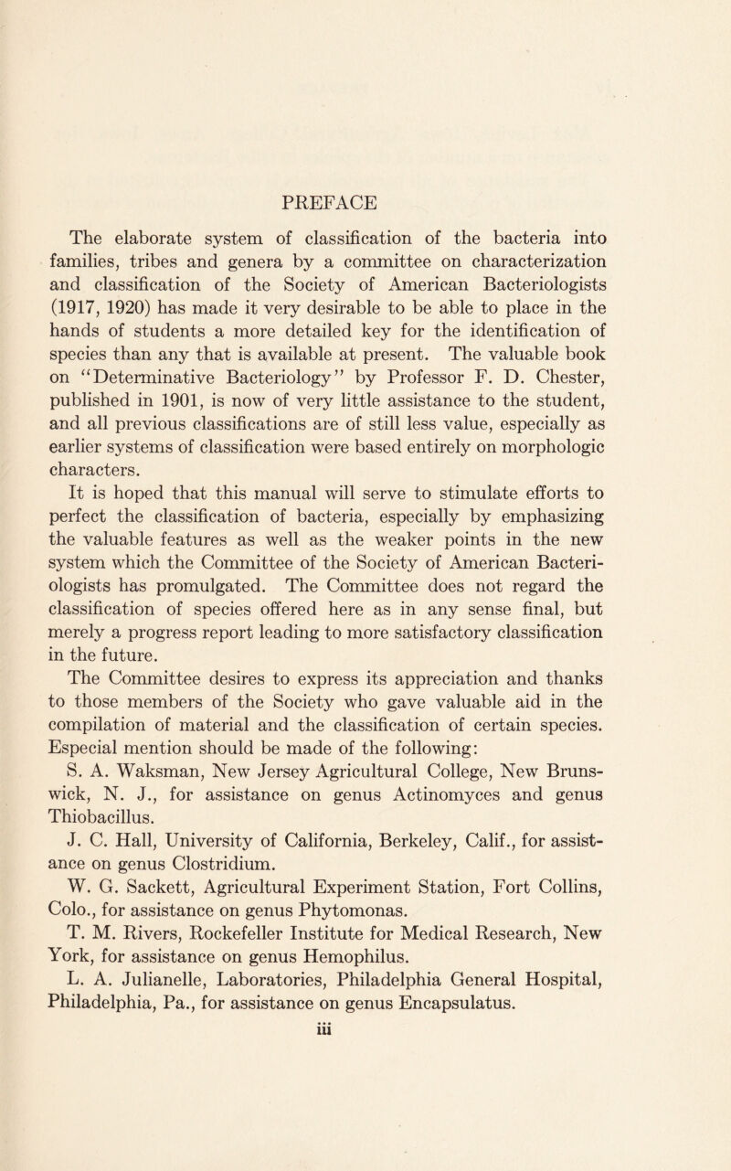 PREFACE The elaborate system of classification of the bacteria into families, tribes and genera by a committee on characterization and classification of the Society of American Bacteriologists (1917, 1920) has made it very desirable to be able to place in the hands of students a more detailed key for the identification of species than any that is available at present. The valuable book on “ Determinative Bacteriology ” by Professor F. D. Chester, published in 1901, is now of very little assistance to the student, and all previous classifications are of still less value, especially as earlier systems of classification were based entirely on morphologic characters. It is hoped that this manual will serve to stimulate efforts to perfect the classification of bacteria, especially by emphasizing the valuable features as well as the weaker points in the new system which the Committee of the Society of American Bacteri¬ ologists has promulgated. The Committee does not regard the classification of species offered here as in any sense final, but merely a progress report leading to more satisfactory classification in the future. The Committee desires to express its appreciation and thanks to those members of the Society who gave valuable aid in the compilation of material and the classification of certain species. Especial mention should be made of the following: S. A. Waksman, New Jersey Agricultural College, New Bruns¬ wick, N. J., for assistance on genus Actinomyces and genus Thiobacillus. J. C. Hall, University of California, Berkeley, Calif., for assist¬ ance on genus Clostridium. W. G. Sackett, Agricultural Experiment Station, Fort Collins, Colo., for assistance on genus Phytomonas. T. M. Rivers, Rockefeller Institute for Medical Research, New York, for assistance on genus Hemophilus. L. A. Julianelle, Laboratories, Philadelphia General Hospital, Philadelphia, Pa., for assistance on genus Encapsulatus. • • • 1U