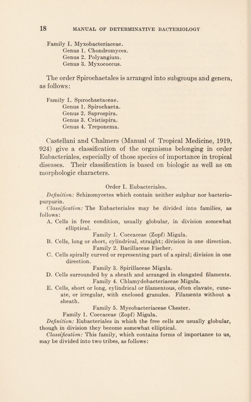 Family I. Myxobacteriaceae. Genus 1. Chondromyces. Genus 2. Polyangium. Genus 3. Myxococcus. The order Spirochaetales is arranged into subgroups and genera, as follows: Family I. Spirochaetaceae. Genus 1. Spirochaeta. Genus 2. Saprospira. Genus 3. Cristispira. Genus 4. Treponema. Castellani and Chalmers (Manual of Tropical Medicine, 1919, 924) give a classification of the organisms belonging in order Eubacteriales, especially of those species of importance in tropical diseases. Their classification is based on biologic as well as on morphologic characters. Order I. Eubacteriales. Definition: Schizomycetes which contain neither sulphur nor bacterio- purpurin. Classification: The Eubacteriales may be divided into families, as follows: A. Cells in free condition, usually globular, in division somewhat elliptical. Family 1. Coccaceae (Zopf) Migula. B. Cells, long or short, cylindrical, straight; division in one direction. Family 2. Bacillaceae Fischer. C. Cells spirally curved or representing part of a spiral; division in one direction. Family 3. Spirillaceae Migula. D. Cells surrounded by a sheath and arranged in elongated filaments. Family 4. Chlamydobacteriaceae Migula. E. Cells, short or long, cylindrical or filamentous, often clavate, cune- ate, or irregular, with enclosed granules. Filaments without a sheath. Family 5. Mycobacteriaceae Chester. Family 1. Coccaceae (Zopf) Migula. Definition: Eubacteriales in which the free cells are usually globular, though in division they become somewhat elliptical. Classification: This family, which contains forms of importance to us, may be divided into two tribes, as follows: