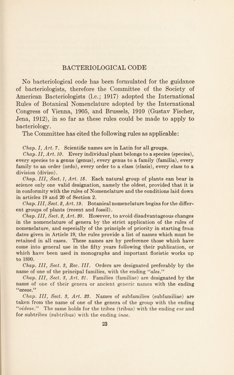 BACTERIOLOGICAL CODE No bacteriological code has been formulated for the guidance of bacteriologists, therefore the Committee of the Society of American Bacteriologists (l.c.; 1917) adopted the International Rules of Botanical Nomenclature adopted by the International Congress of Vienna, 1905, and Brussels, 1910 (Gustav Fischer, Jena, 1912), in so far as these rules could be made to apply to bacteriology. The Committee has cited the following rules as applicable: Chap. 1, Art. 7. Scientific names are in Latin for all groups. Chap. II, Art. 10. Every individual plant belongs to a species (species), every species to a genus (genus), every genus to a family (familia), every family to an order (ordo), every order to a class (clasis), every class to a division (diviso). Chap. Ill, Sect. 1, Art. 15. Each natural group of plants can bear in science only one valid designation, namely the oldest, provided that it is in conformity with the rules of Nomenclature and the conditions laid down in articles 19 and 20 of Section 2. Chap. Ill, Sect. 2, Art. 19. Botanical nomenclature begins for the differ¬ ent groups of plants (recent and fossil). Chap. Ill, Sect. 2, Art. 20. However, to avoid disadvantageous changes in the nomenclature of genera by the strict application of the rules of nomenclature, and especially of the principle of priority in starting from dates given in Article 19, the rules provide a list of names which must be retained in all cases. These names are by preference those which have come into general use in the fifty years following their publication, or which have been used in monographs and important floristic works up to 1890. Chap. Ill, Sect. 3, Rec. III. Orders are designated preferably by the name of one of the principal families, with the ending “ales.” Chap. Ill, Sect. 3, Art. 21. Families (familiae) are designated by the name of one of their genera or ancient generic names with the ending “aceae.” Chap. Ill, Sect. 3, Art. 23. Names of subfamilies (subfamiliae) are taken from the name of one of the genera of the group with the ending “oideae.” The same holds for the tribes (tribus) with the ending eae and for subtribes (subtribus) with the ending inae.