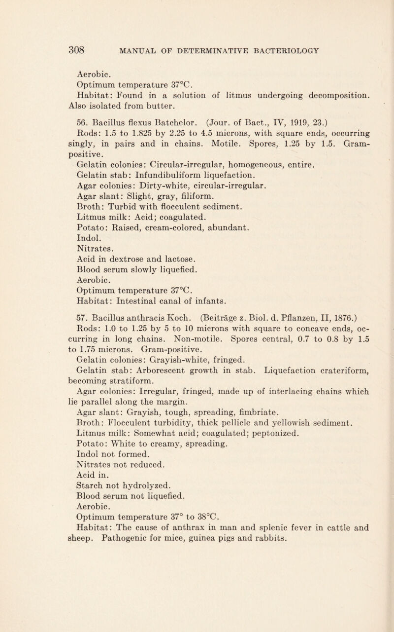 Aerobic. Optimum temperature 37°C. Habitat: Found in a solution of litmus undergoing decomposition. Also isolated from butter. 56. Bacillus flexus Batchelor. (Jour, of Bact., IV, 1919, 23.) Rods: 1.5 to 1.825 by 2.25 to 4.5 microns, with square ends, occurring singly, in pairs and in chains. Motile. Spores, 1.25 by 1.5. Gram¬ positive. Gelatin colonies: Circular-irregular, homogeneous, entire. Gelatin stab: Infundibuliform liquefaction. Agar colonies: Dirty-white, circular-irregular. Agar slant: Slight, gray, filiform. Broth: Turbid with flocculent sediment. Litmus milk: Acid; coagulated. Potato: Raised, cream-colored, abundant. Indol. Nitrates. Acid in dextrose and lactose. Blood serum slowly liquefied. Aerobic. Optimum temperature 37°C. Habitat: Intestinal canal of infants. 57. Bacillus anthracis Koch. (Beitrage z. Biol. d. Pflanzen, II, 1876.) Rods: 1.0 to 1.25 by 5 to 10 microns with square to concave ends, oc¬ curring in long chains. Non-motile. Spores central, 0.7 to 0.8 by 1.5 to 1.75 microns. Gram-positive. Gelatin colonies: Grayish-white, fringed. Gelatin stab: Arborescent growth in stab. Liquefaction crateriform, becoming stratiform. Agar colonies: Irregular, fringed, made up of interlacing chains which lie parallel along the margin. Agar slant: Grayish, tough, spreading, fimbriate. Broth: Flocculent turbidity, thick pellicle and yellowish sediment. Litmus milk: Somewhat acid; coagulated; peptonized. Potato: White to creamy, spreading. Indol not formed. Nitrates not reduced. Acid in. Starch not hydrolyzed. Blood serum not liquefied. Aerobic. Optimum temperature 37° to 38°C. Habitat: The cause of anthrax in man and splenic fever in cattle and sheep. Pathogenic for mice, guinea pigs and rabbits.