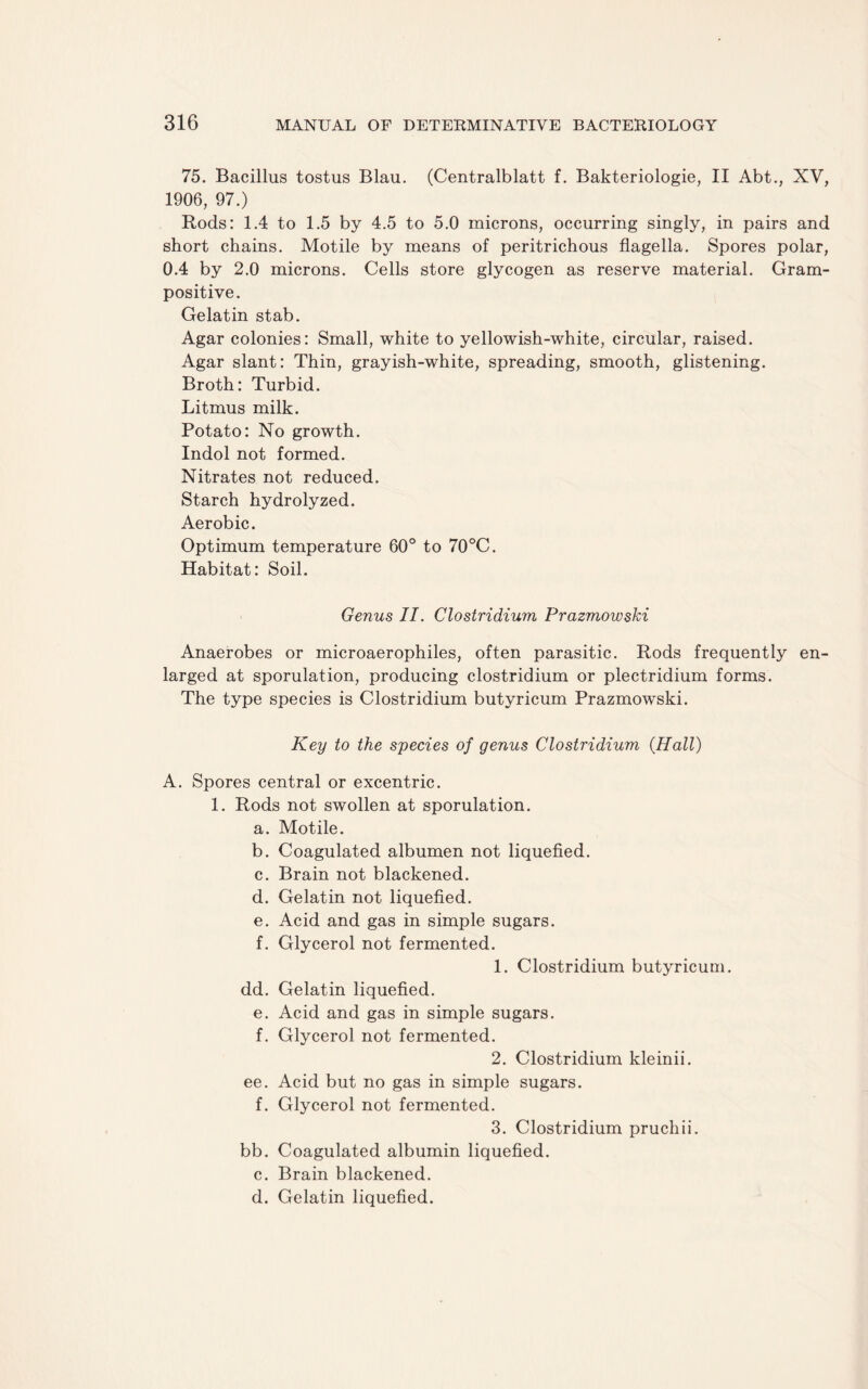 75. Bacillus tostus Blau. (Centralblatt f. Bakteriologie, II Abt., XV, 1906, 97.) Rods: 1.4 to 1.5 by 4.5 to 5.0 microns, occurring singly, in pairs and short chains. Motile by means of peritrichous flagella. Spores polar, 0.4 by 2.0 microns. Cells store glycogen as reserve material. Gram¬ positive. Gelatin stab. Agar colonies: Small, white to yellowish-white, circular, raised. Agar slant: Thin, grayish-white, spreading, smooth, glistening. Broth: Turbid. Litmus milk. Potato: No growth. Indol not formed. Nitrates not reduced. Starch hydrolyzed. Aerobic. Optimum temperature 60° to 70°C. Habitat: Soil. Genus II. Clostridium Prazmowski Anaerobes or microaerophiles, often parasitic. Rods frequently en¬ larged at sporulation, producing clostridium or plectridium forms. The type species is Clostridium butyricum Prazmowski. Key to the species of genus Clostridium {Hall) A. Spores central or excentric. 1. Rods not swollen at sporulation. a. Motile. b. Coagulated albumen not liquefied. c. Brain not blackened. d. Gelatin not liquefied. e. Acid and gas in simple sugars. f. Glycerol not fermented. 1. Clostridium butyricum. dd. Gelatin liquefied. e. Acid and gas in simple sugars. f. Glycerol not fermented. 2. Clostridium kleinii. ee. Acid but no gas in simple sugars. f. Glycerol not fermented. 3. Clostridium pruchii. bb. Coagulated albumin liquefied. c. Brain blackened. d. Gelatin liquefied.