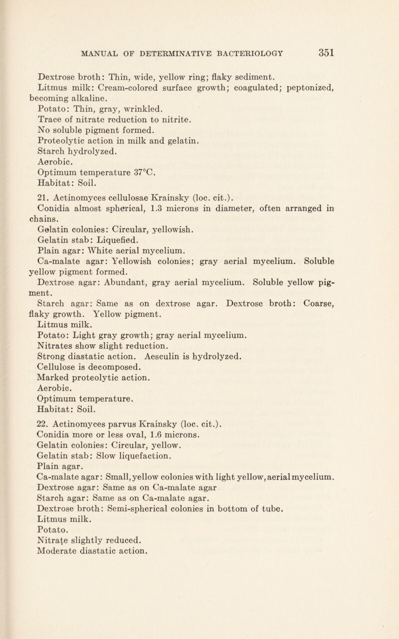 Dextrose broth: Thin, wide, yellow ring; flaky sediment. Litmus milk: Cream-colored surface growth; coagulated; peptonized, becoming alkaline. Potato: Thin, gray, wrinkled. Trace of nitrate reduction to nitrite. No soluble pigment formed. Proteolytic action in milk and gelatin. Starch hydrolyzed. Aerobic. Optimum temperature 37°C. Habitat: Soil. 21. Actinomyces cellulosae Krainsky (loc. cit.). Conidia almost spherical, 1.3 microns in diameter, often arranged in chains. Gelatin colonies: Circular, yellowish. Gelatin stab: Liquefied. Plain agar: White aerial mycelium. Ca-malate agar: Yellowish colonies; gray aerial mycelium. Soluble yellow pigment formed. Dextrose agar: Abundant, gray aerial mycelium. Soluble yellow pig¬ ment. Starch agar: Same as on dextrose agar. Dextrose broth: Coarse, flaky growth. Yellow pigment. Litmus milk. Potato: Light gray growth; gray aerial mycelium. Nitrates show slight reduction. Strong diastatic action. Aesculin is hydrolyzed. Cellulose is decomposed. Marked proteolytic action. Aerobic. Optimum temperature. Habitat: Soil. 22. Actinomyces parvus Krainsky (loc. cit.). Conidia more or less oval, 1.6 microns. Gelatin colonies: Circular, yellow. Gelatin stab: Slow liquefaction. Plain agar. Ca-malate agar: Small, yellow colonies with light yellow, aerial mycelium. Dextrose agar: Same as on Ca-malate agar Starch agar: Same as on Ca-malate agar. Dextrose broth: Semi-spherical colonies in bottom of tube. Litmus milk. Potato. Nitrate slightly reduced. Moderate diastatic action.