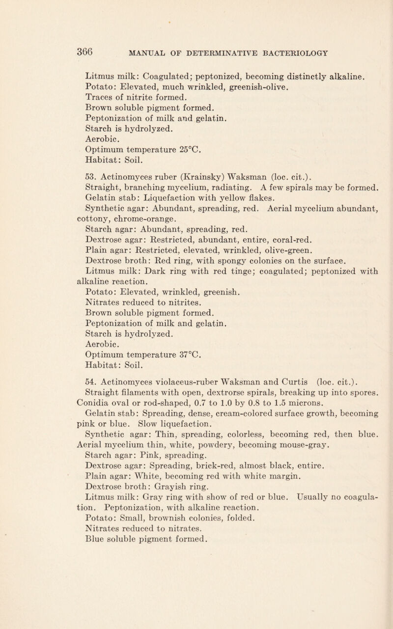 Litmus milk: Coagulated; peptonized, becoming distinctly alkaline. Potato: Elevated, much wrinkled, greenish-olive. Traces of nitrite formed. Brown soluble pigment formed. Peptonization of milk and gelatin. Starch is hydrolyzed. Aerobic. Optimum temperature 25°C. Habitat: Soil. 53. Actinomyces ruber (Krainsky) Waksman (loc. cit.)„ Straight, branching mycelium, radiating. A few spirals may be formed. Gelatin stab: Liquefaction with yellow flakes. Synthetic agar: Abundant, spreading, red. Aerial mycelium abundant, cottony, chrome-orange. Starch agar: Abundant, spreading, red. Dextrose agar: Restricted, abundant, entire, coral-red. Plain agar: Restricted, elevated, wrinkled, olive-green. Dextrose broth: Red ring, with spongy colonies on the surface. Litmus milk: Dark ring with red tinge; coagulated; peptonized with alkaline reaction. Potato: Elevated, wrinkled, greenish. Nitrates reduced to nitrites. Brown soluble pigment formed. Peptonization of milk and gelatin. Starch is hydrolyzed. Aerobic. Optimum temperature 37°C. Habitat: Soil. 54. Actinomyces violaceus-ruber Waksman and Curtis (loc. cit.). Straight filaments with open, dextrorse spirals, breaking up into spores. Conidia oval or rod-shaped, 0.7 to 1.0 by 0.8 to 1.5 microns. Gelatin stab: Spreading, dense, cream-colored surface growth, becoming pink or blue. Slow liquefaction. Synthetic agar: Thin, spreading, colorless, becoming red, then blue. Aerial mycelium thin, white, powdery, becoming mouse-gray. Starch agar: Pink, spreading. Dextrose agar: Spreading, brick-red, almost black, entire. Plain agar: White, becoming red with white margin. Dextrose broth: Grayish ring. Litmus milk: Gray ring with show of red or blue. Usually no coagula¬ tion. Peptonization, with alkaline reaction. Potato: Small, brownish colonies, folded. Nitrates reduced to nitrates. Blue soluble pigment formed.
