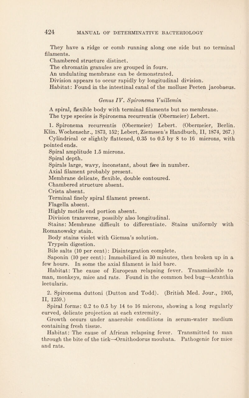 They have a ridge or comb running along one side but no terminal filaments. Chambered structure distinct. The chromatin granules are grouped in fours. An undulating membrane can be demonstrated. Division appears to occur rapidly by longitudinal division. Habitat: Found in the intestinal canal of the mollusc Pecten jacobaeus. Genus IV. Spironema Vuillemin A spiral, flexible body with terminal filaments but no membrane. The type species is Spironema recurrentis (Obermeier) Lebert. 1. Spironema recurrentis (Obermeier) Lebert. (Oberrpeier, Berlin. Klin. Wochenschr., 1873, 152; Lebert, Ziemssen’s Handbuch, II, 1874, 267.) Cylindrical or slightly flattened, 0.35 to 0.5 by 8 to 16 microns, with pointed ends. Spiral amplitude 1.5 microns. Spiral depth. Spirals large, wavy, inconstant, about five in number. Axial filament probably present. Membrane delicate, flexible, double contoured. Chambered structure absent. Crista absent. Terminal finely spiral filament present. Flagella absent. Highly motile end portion absent. Division transverse, possibly also longitudinal. Stains: Membrane difficult to differentiate. Stains uniformly with Romanowsky stain. Body stains violet with Giemsa’s solution. Trypsin digestion. Bile salts (10 per cent): Disintegration complete. Saponin (10 per cent): Immobilized in 30 minutes, then broken up in a few hours. In some the axial filament is laid bare. Habitat: The cause of European relapsing fever. Transmissible to man, monkeys, mice and rats. Found in the common bed bug—-Acanthia lectularis. 2. Spironema duttoni (Dutton and Todd). (British Med. Jour., 1905, II, 1259.) Spiral forms: 0.2 to 0.5 by 14 to 16 microns, showing a long regularly curved, delicate projection at each extremity. Growth occurs under anaerobic conditions in serum-water medium containing fresh tissue. Habitat: The cause of African relapsing fever. Transmitted to man through the bite of the tick—Ornithodorus moubata. Pathogenic for mice and rats.