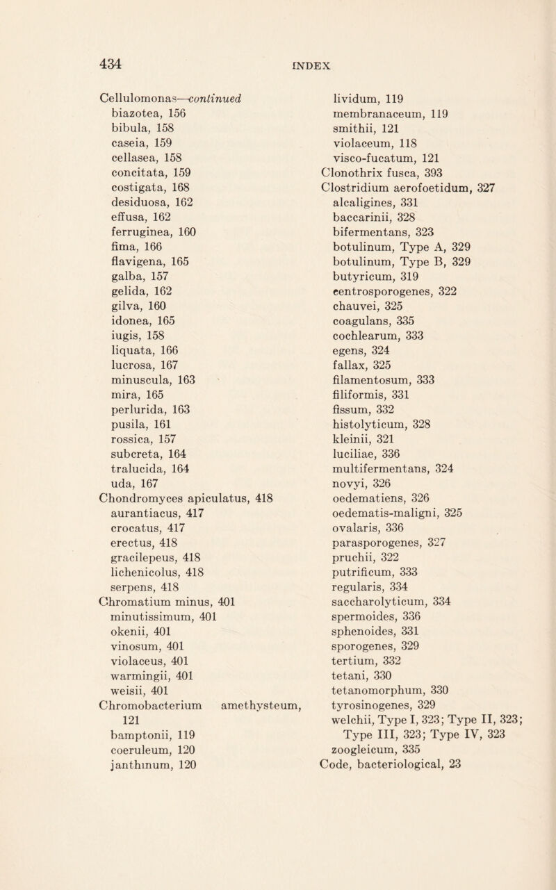 Cellulomonas—continued biazotea, 156 bibula, 158 caseia, 159 cellasea, 158 concitata, 159 costigata, 168 desiduosa, 162 effusa, 162 ferruginea, 160 fima, 166 flavigena, 165 galba, 157 gelida, 162 gilva, 160 idonea, 165 iugis, 158 liquata, 166 lucrosa, 167 minuscula, 163 mira, 165 perlurida, 163 pusila, 161 rossica, 157 subcreta, 164 tralucida, 164 uda, 167 Chondromyces apiculatus, 418 aurantiacus, 417 crocatus, 417 erectus, 418 gracilepeus, 418 lichenicolus, 418 serpens, 418 Ghromatium minus, 401 minutissimum, 401 okenii, 401 vinosum, 401 violaceus, 401 warmingii, 401 weisii, 401 Chromobacterium amethysteum, 121 bamptonii, 119 coeruleum, 120 janthmum, 120 lividum, 119 membranaceum, 119 smithii, 121 violaceum, 118 visco-fucatum, 121 Clonothrix fusca, 393 Clostridium aerofoetidum, 327 alcaligines, 331 baccarinii, 328 bifermentans, 323 botulinum, Type A, 329 botulinum, Type B, 329 butyricum, 319 centrosporogenes, 322 chauvei, 325 coagulans, 335 cochlearum, 333 egens, 324 fallax, 325 filamentosum, 333 filiformis, 331 flssum, 332 histolyticum, 328 kleinii, 321 luciliae, 336 multifermentans, 324 novyi, 326 oedematiens, 326 oedematis-maligni, 325 ovalaris, 336 parasporogenes, 327 pruchii, 322 putrificum, 333 regularis, 334 saccharolyticum, 334 spermoides, 336 sphenoides, 331 sporogenes, 329 tertium, 332 tetani, 330 tetanomorphum, 330 tyrosinogenes, 329 welchii, Type I, 323; Type II, 323; Type III, 323; Type IV, 323 zoogleicum, 335 Code, bacteriological, 23