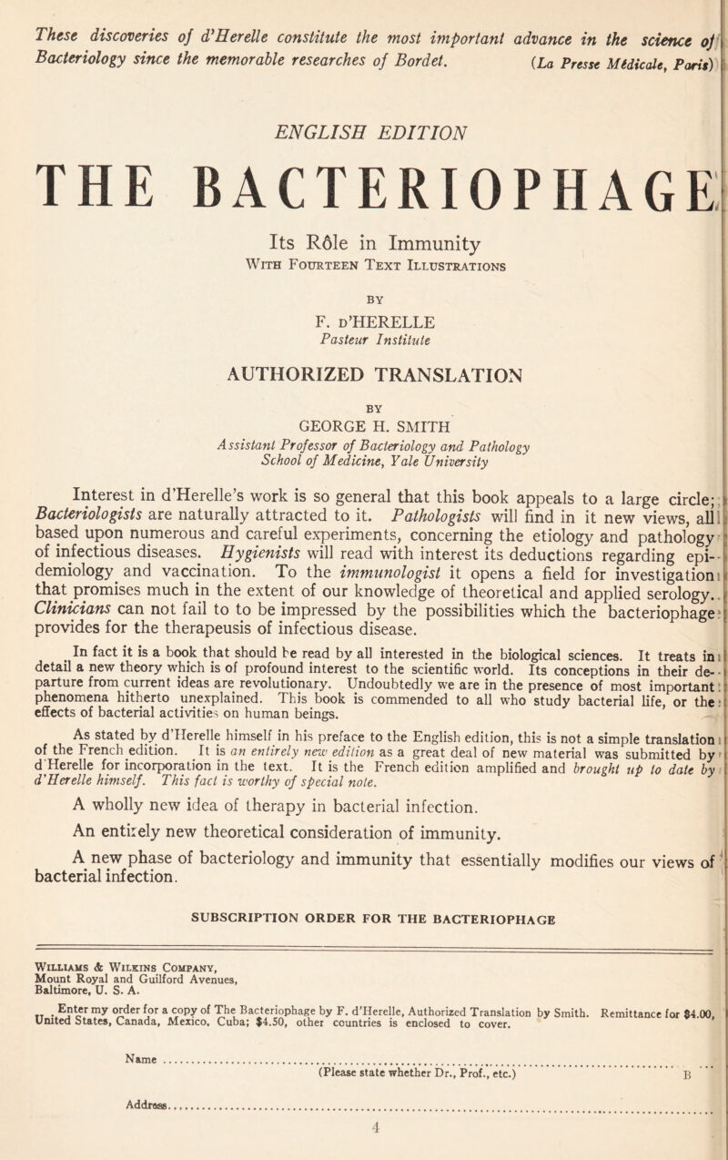 These discoveries o] d’Herelle constitute the most important advance in the science oj Bacteriology since the memorable researches of Bordet. {La Presse Midicale, Paris) ENGLISH EDITION THE bacteriophage; Its R61e in Immunity With Fourteen Text Illustrations by F. d’HERELLE Pasteur Institute authorized translation by GEORGE H. SMITH Assistant Professor of Bacteriology and Pathology School of Medicine, Yale University Interest in d’Herelle’s work is so general that this book appeals to a large circle; Bacteriologists are naturally attracted to it. Pathologists will find in it new views, alii based upon numerous and careful experiments, concerning the etiology and pathology of infectious diseases. Hygienists will read with interest its deductions regarding epi¬ demiology and vaccination. To the immunologist it opens a field for investigations that promises much in the extent of our knowledge of theoretical and applied serology. Clinicians can not fail to to be impressed by the possibilities which the bacteriophage: provides for the therapeusis of infectious disease. . In fact is a book that should be read by all interested in the biological sciences. It treats in i detail a new theory which is of profound interest to the scientific world. Its conceptions in their de- • parture from current ideas are revolutionary. Undoubtedly we are in the presence of most important: phenomena hitherto unexplained. This book is commended to all who study bacterial life, or the: effects of bacterial activities on human beings. As stated by d Herelle himself in his preface to the English edition, this is not a simple translation of the French edition. It is an entirely new edition as a great deal of new material was submitted by d^ereUe for incorporation in the text. It is the French edition amplified and brought up to date by d'Herelle himself. This fact is worthy of special note. A wholly new idea of therapy in bacterial infection. An entirely new theoretical consideration of immunity. A new phase of bacteriology and immunity that essentially modifies our views of' bacterial infection. SUBSCRIPTION ORDER FOR THE BACTERIOPHAGE Williams & Wilkins Company, Moimt Royal and Guilford Avenues, Baltimore, U. S. A. rr • E?ler my order for a copy af The Bacteriophage by F. d’Herelle, Authorized Translation by Smith. United States, Canada, Mexico, Cuba; $4.50, other countries is enclosed to cover. Remittance for $4.00, Name (Please state whether Dr., Prof., etc.) B Address