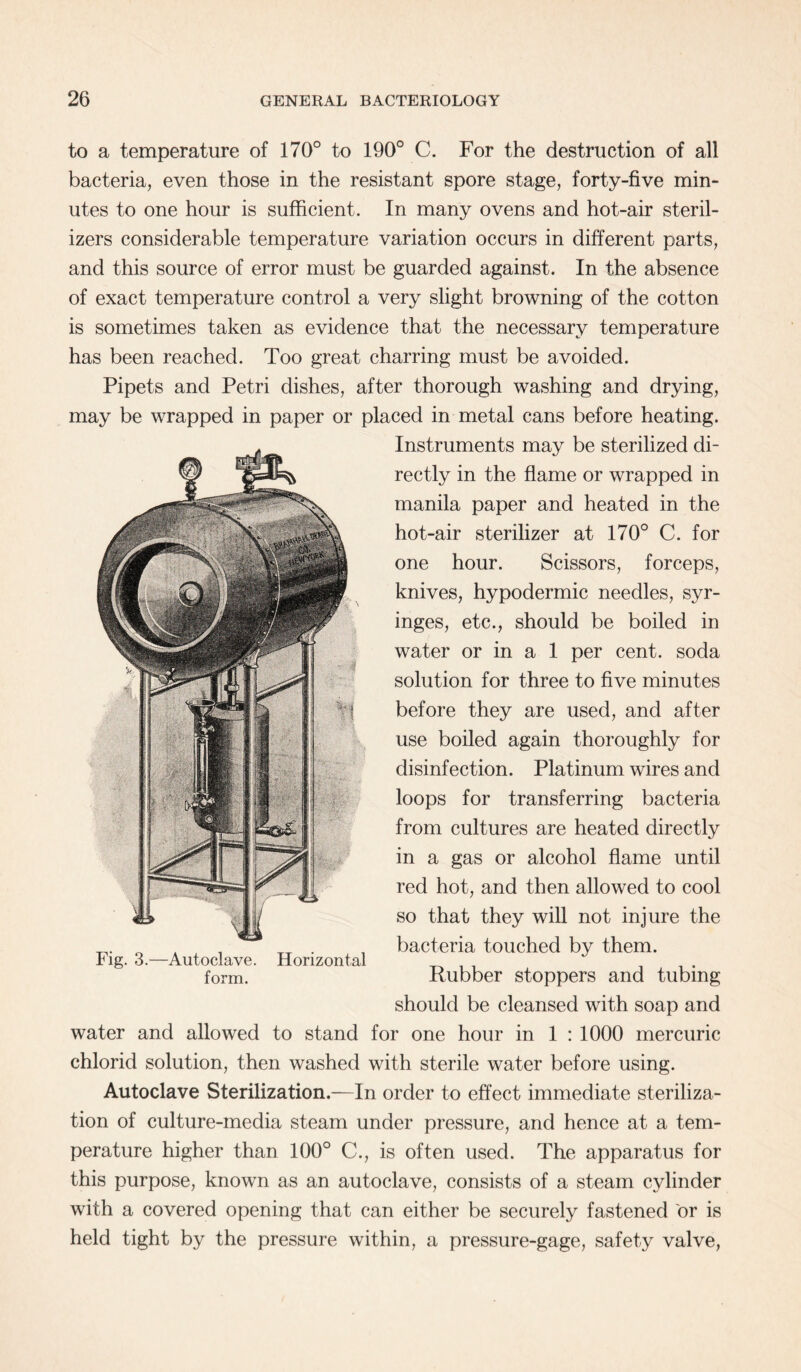 to a temperature of 170° to 190° C. For the destruction of all bacteria, even those in the resistant spore stage, forty-five min¬ utes to one hour is sufficient. In many ovens and hot-air steril¬ izers considerable temperature variation occurs in different parts, and this source of error must be guarded against. In the absence of exact temperature control a very slight browning of the cotton is sometimes taken as evidence that the necessary temperature has been reached. Too great charring must be avoided. Pipets and Petri dishes, after thorough washing and drying, may be wrapped in paper or placed in metal cans before heating. Instruments may be sterilized di¬ rectly in the flame or wrapped in manila paper and heated in the hot-air sterilizer at 170° C. for one hour. Scissors, forceps, knives, hypodermic needles, syr¬ inges, etc., should be boiled in water or in a 1 per cent, soda solution for three to five minutes before they are used, and after use boiled again thoroughly for disinfection. Platinum wires and loops for transferring bacteria from cultures are heated directly in a gas or alcohol flame until red hot, and then allowed to cool so that they will not injure the bacteria touched by them. Rubber stoppers and tubing should be cleansed with soap and water and allowed to stand for one hour in 1 : 1000 mercuric chlorid solution, then washed with sterile water before using. Autoclave Sterilization.—In order to effect immediate steriliza¬ tion of culture-media steam under pressure, and hence at a tem¬ perature higher than 100° C., is often used. The apparatus for this purpose, known as an autoclave, consists of a steam cylinder with a covered opening that can either be securely fastened or is held tight by the pressure within, a pressure-gage, safety valve, Fig. 3.—Autoclave. Horizontal form.