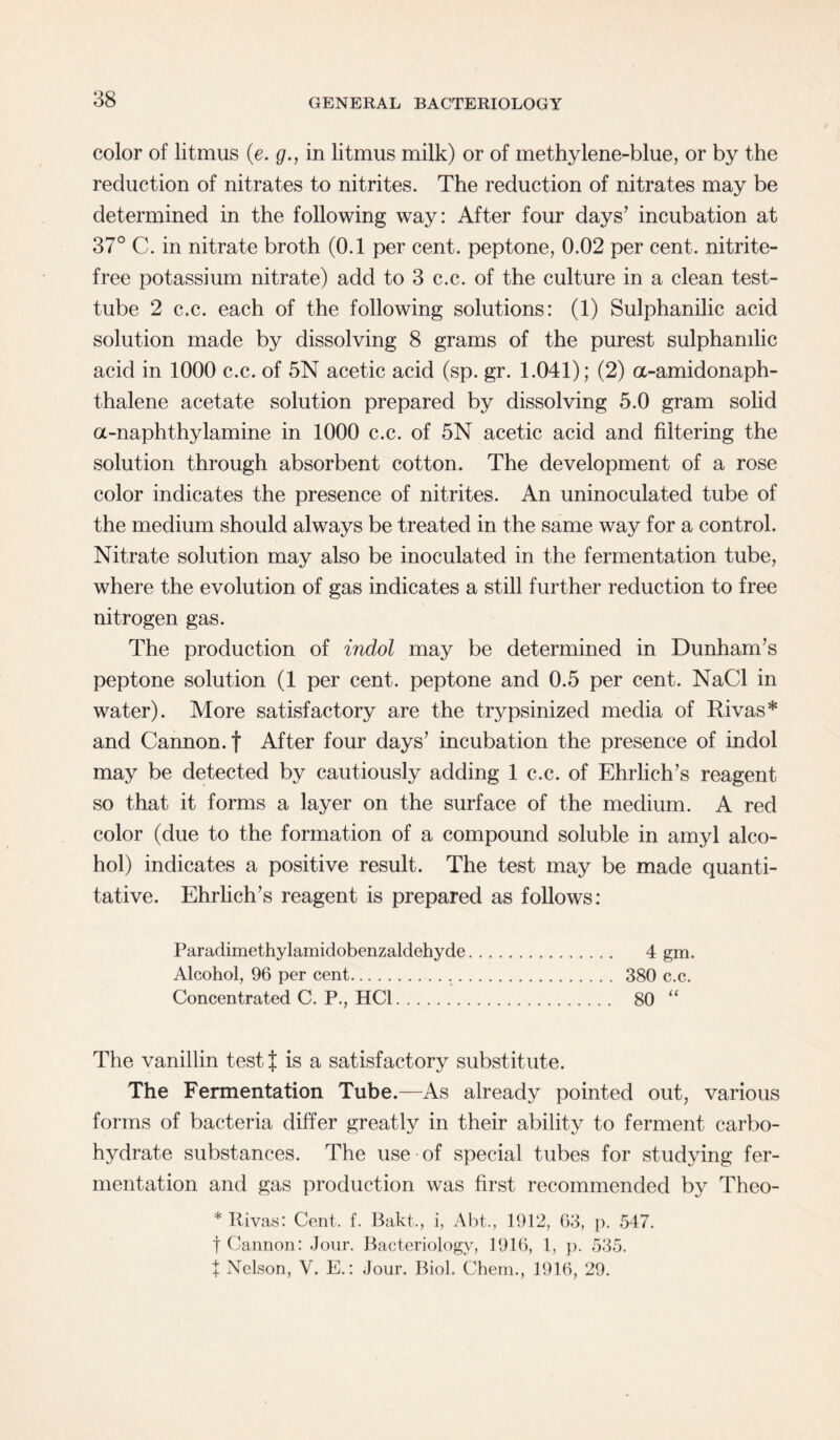 color of litmus (e. g., in litmus milk) or of methylene-blue, or by the reduction of nitrates to nitrites. The reduction of nitrates may be determined in the following way: After four days’ incubation at 37° C. in nitrate broth (0.1 per cent, peptone, 0.02 per cent, nitrite- free potassium nitrate) add to 3 c.c. of the culture in a clean test- tube 2 c.c. each of the following solutions: (1) Sulphanilic acid solution made by dissolving 8 grams of the purest sulphanilic acid in 1000 c.c. of 5N acetic acid (sp. gr. 1.041); (2) a-amidonaph- thalene acetate solution prepared by dissolving 5.0 gram solid a-naphthylamine in 1000 c.c. of 5N acetic acid and filtering the solution through absorbent cotton. The development of a rose color indicates the presence of nitrites. An uninoculated tube of the medium should always be treated in the same way for a control. Nitrate solution may also be inoculated in the fermentation tube, where the evolution of gas indicates a still further reduction to free nitrogen gas. The production of indol may be determined in Dunham’s peptone solution (1 per cent, peptone and 0.5 per cent. NaCl in water). More satisfactory are the trypsinized media of Rivas* and Cannon, f After four days’ incubation the presence of indol may be detected by cautiously adding 1 c.c. of Ehrlich’s reagent so that it forms a layer on the surface of the medium. A red color (due to the formation of a compound soluble in amyl alco¬ hol) indicates a positive result. The test may be made quanti¬ tative. Ehrlich’s reagent is prepared as follows: Paradimethylamidobenzaldehyde. 4 gm. Alcohol, 96 per cent... 380 c.c. Concentrated C. P., HC1. 80 “ The vanillin test| is a satisfactory substitute. The Fermentation Tube.—As already pointed out, various forms of bacteria differ greatly in their ability to ferment carbo¬ hydrate substances. The use of special tubes for studying fer¬ mentation and gas production was first recommended by Theo- * Itivas: Cent. f. Bakt., i, Abt., 1912, 63, p. 547. f Cannon: Jour. Bacteriology, 1916, 1, p. 535. t Nelson, V. E.: Jour. Biol. Chem., 1916, 29.