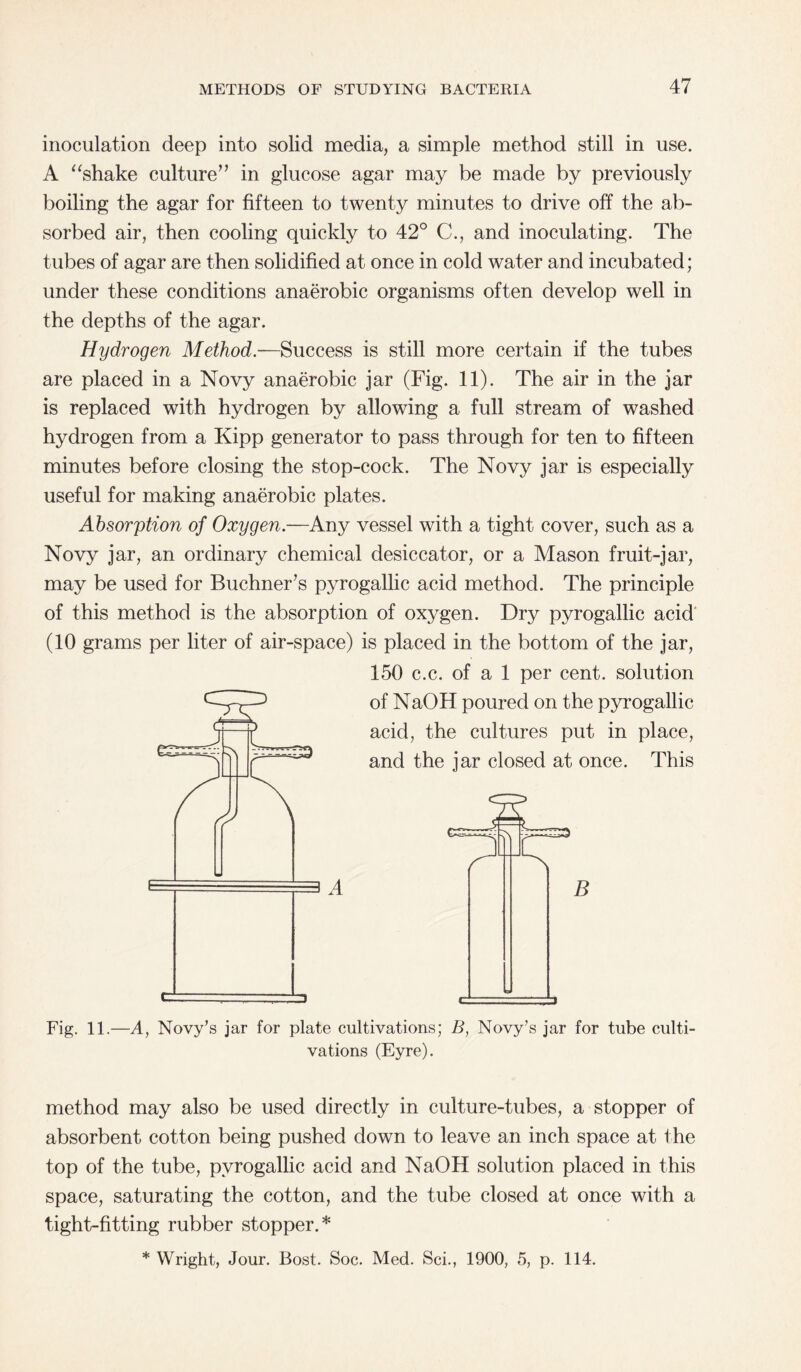 inoculation deep into solid media, a simple method still in use. A “shake culture” in glucose agar may be made by previously boiling the agar for fifteen to twenty minutes to drive off the ab¬ sorbed air, then cooling quickly to 42° C., and inoculating. The tubes of agar are then solidified at once in cold water and incubated; under these conditions anaerobic organisms often develop well in the depths of the agar. Hydrogen Method.—Success is still more certain if the tubes are placed in a Novy anaerobic jar (Fig. 11). The air in the jar is replaced with hydrogen by allowing a full stream of washed hydrogen from a Kipp generator to pass through for ten to fifteen minutes before closing the stop-cock. The Novy jar is especially useful for making anaerobic plates. Absorption of Oxygen.—Any vessel with a tight cover, such as a Novy jar, an ordinary chemical desiccator, or a Mason fruit-jar, may be used for Buchner’s pyrogallic acid method. The principle of this method is the absorption of oxygen. Dry pyrogallic acid (10 grams per liter of air-space) is placed in the bottom of the jar, 150 c.c. of a 1 per cent, solution of NaOH poured on the pyrogallic acid, the cultures put in place, and the jar closed at once. This A B Fig. 11.—A, Novy’s jar for plate cultivations; B, Novy’s jar for tube culti¬ vations (Eyre). method may also be used directly in culture-tubes, a stopper of absorbent cotton being pushed down to leave an inch space at the top of the tube, pyrogallic acid and NaOH solution placed in this space, saturating the cotton, and the tube closed at once with a tight-fitting rubber stopper.* * Wright, Jour. Bost. Soc. Med. Sci., 1900, 5, p. 114.