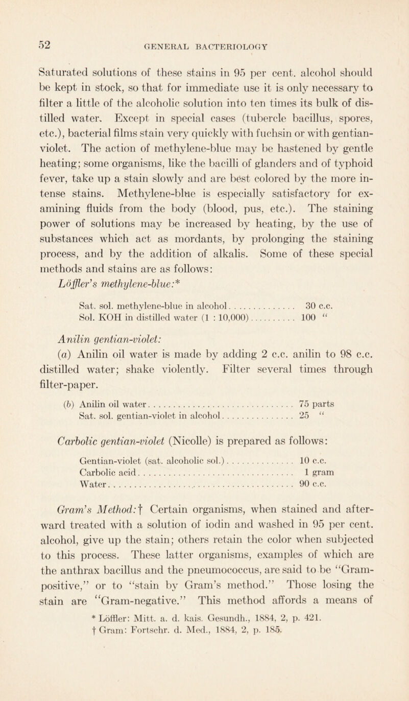 Saturated solutions of these stains in 95 per cent, alcohol should be kept in stock, so that for immediate use it is only necessary to filter a little of the alcoholic solution into ten times its bulk of dis¬ tilled water. Except in special cases (tubercle bacillus, spores, etc.), bacterial films stain very quickly with fuchsin or with gentian- violet. The action of methylene-blue may be hastened by gentle heating; some organisms, like the bacilli of glanders and of typhoid fever, take up a stain slowly and are best colored by the more in¬ tense stains. Methylene-blue is especially satisfactory for ex¬ amining fluids from the body (blood, pus, etc.). The staining power of solutions may be increased by heating, by the use of substances which act as mordants, by prolonging the staining process, and by the addition of alkalis. Some of these special methods and stains are as follows: Loffler’s methylene-blue:* Sat. sol. methylene-blue in alcohol. 30 c.c. Sol. KOH in distilled water (1 : 10,000). 100 “ Anilin gentian-violet: (a) Anilin oil water is made by adding 2 c.c. anilin to 98 c.c. distilled water; shake violently. Filter several times through filter-paper. (b) Anilin oil water. 75 parts Sat. sol. gentian-violet in alcohol. 25 “ Carbolic gentian-violet (Nicolle) is prepared as follows: Gentian-violet (sat. alcoholic sol.). 10 c.c. Carbolic acid. 1 gram Water. 90 c.c. Gram’s Method: f Certain organisms, when stained and after¬ ward treated with a solution of iodin and washed in 95 per cent, alcohol, give up the stain; others retain the color when subjected to this process. These latter organisms, examples of which are the anthrax bacillus and the pneumococcus, are said to be “Gram¬ positive,” or to “stain by Gram's method.” Those losing the stain are “Gram-negative.” This method affords a means of * Loftier: Mitt. a. d. kais. Gesundh., 1884, 2, p. 421. f Gram: Fortschr. d. Med., 1884, 2, p. 185.