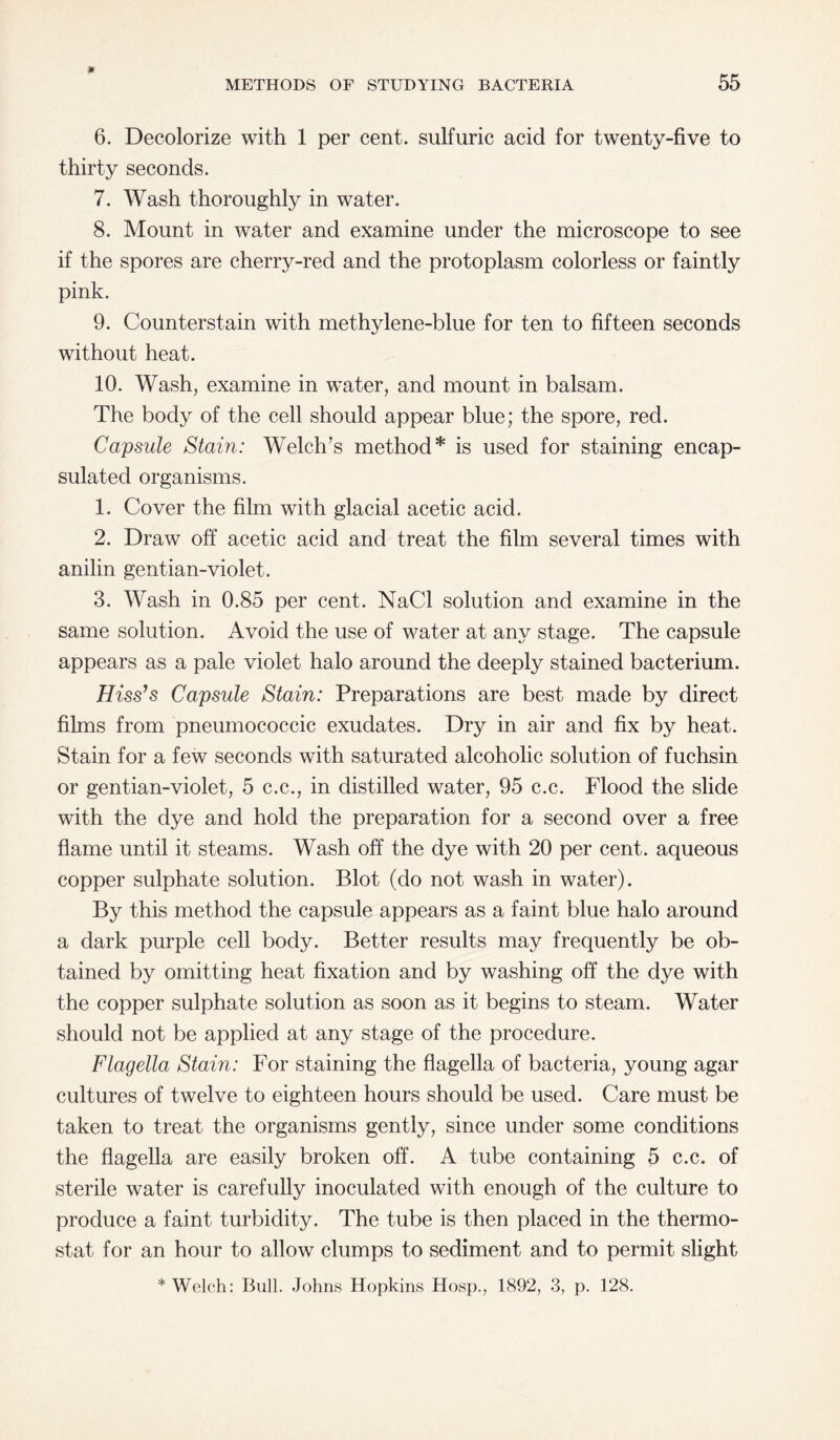 6. Decolorize with 1 per cent, sulfuric acid for twenty-five to thirty seconds. 7. Wash thoroughly in water. 8. Mount in water and examine under the microscope to see if the spores are cherry-red and the protoplasm colorless or faintly pink. 9. Counterstain with methylene-blue for ten to fifteen seconds without heat. 10. Wash, examine in water, and mount in balsam. The body of the cell should appear blue; the spore, red. Capsule Stain: Welch’s method* is used for staining encap¬ sulated organisms. 1. Cover the film with glacial acetic acid. 2. Draw off acetic acid and treat the film several times with anilin gentian-violet. 3. Wash in 0.85 per cent. NaCl solution and examine in the same solution. Avoid the use of water at any stage. The capsule appears as a pale violet halo around the deeply stained bacterium. Hiss’s Capsule Stain: Preparations are best made by direct films from pneumococcic exudates. Dry in air and fix by heat. Stain for a few seconds with saturated alcoholic solution of fuchsin or gentian-violet, 5 c.c., in distilled water, 95 c.c. Flood the slide with the dye and hold the preparation for a second over a free flame until it steams. Wash off the dye with 20 per cent, aqueous copper sulphate solution. Blot (do not wash in water). By this method the capsule appears as a faint blue halo around a dark purple cell body. Better results may frequently be ob¬ tained by omitting heat fixation and by washing off the dye with the copper sulphate solution as soon as it begins to steam. Water should not be applied at any stage of the procedure. Flagella Stain: For staining the flagella of bacteria, young agar cultures of twelve to eighteen hours should be used. Care must be taken to treat the organisms gently, since under some conditions the flagella are easily broken off. A tube containing 5 c.c. of sterile water is carefully inoculated with enough of the culture to produce a faint turbidity. The tube is then placed in the thermo¬ stat for an hour to allow clumps to sediment and to permit slight * Welch: Bull. Johns Hopkins Hosp., 1892, 3, p. 128.