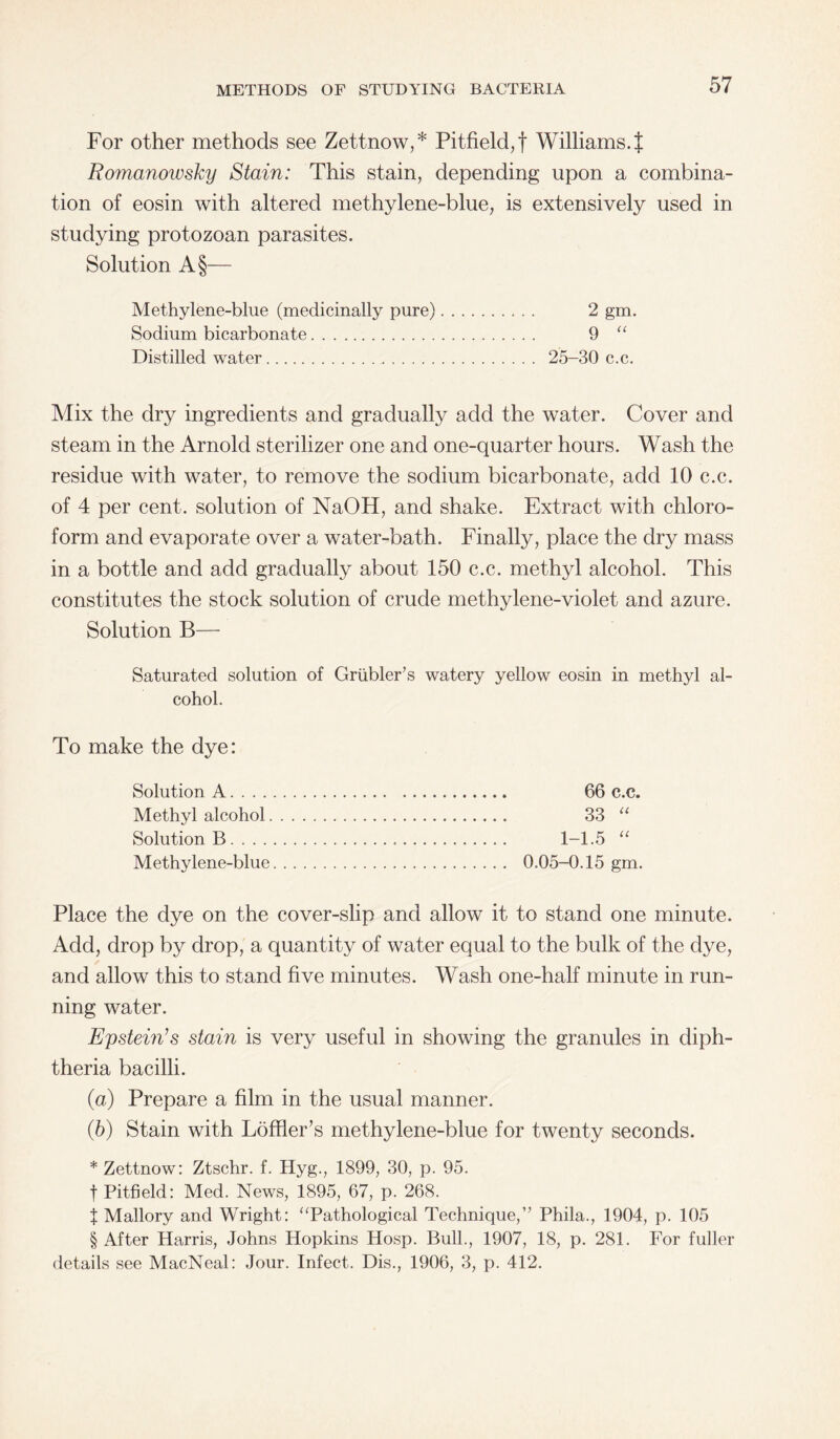 For other methods see Zettnow,* Pitfield,f Williams. J Romanowsky Stain: This stain, depending upon a combina¬ tion of eosin with altered methylene-blue, is extensively used in studying protozoan parasites. Solution A§— Methylene-blue (medicinally pure). 2 gm. Sodium bicarbonate. 9 “ Distilled water. 25-30 c.c. Mix the dry ingredients and gradually add the water. Cover and steam in the Arnold sterilizer one and one-quarter hours. Wash the residue with water, to remove the sodium bicarbonate, add 10 c.c. of 4 per cent, solution of NaOH, and shake. Extract with chloro¬ form and evaporate over a water-bath. Finally, place the dry mass in a bottle and add gradually about 150 c.c. methyl alcohol. This constitutes the stock solution of crude methylene-violet and azure. Solution B— Saturated solution of Griibler’s watery yellow eosin in methyl al¬ cohol. To make the dye: Solution A. 66 c.c. Methyl alcohol. 33 “ Solution B. 1-1.5 “ Methylene-blue. 0.05-0.15 gm. Place the dye on the cover-slip and allow it to stand one minute. Add, drop by drop, a quantity of water equal to the bulk of the dye, and allow this to stand five minutes. Wash one-half minute in run¬ ning water. Epstein’s stain is very useful in showing the granules in diph¬ theria bacilli. (а) Prepare a film in the usual manner. (б) Stain with Loffler’s methylene-blue for twenty seconds. * Zettnow: Ztschr. f. Hyg., 1899, 30, p. 95. f Pitfield: Med. News, 1895, 67, p. 268. X Mallory and Wright: “Pathological Technique,” Phila., 1904, p. 105 § After Harris, Johns Hopkins Hosp. Bull., 1907, 18, p. 281. For fuller details see MacNeal: Jour. Infect. Dis., 1906, 3, p. 412.