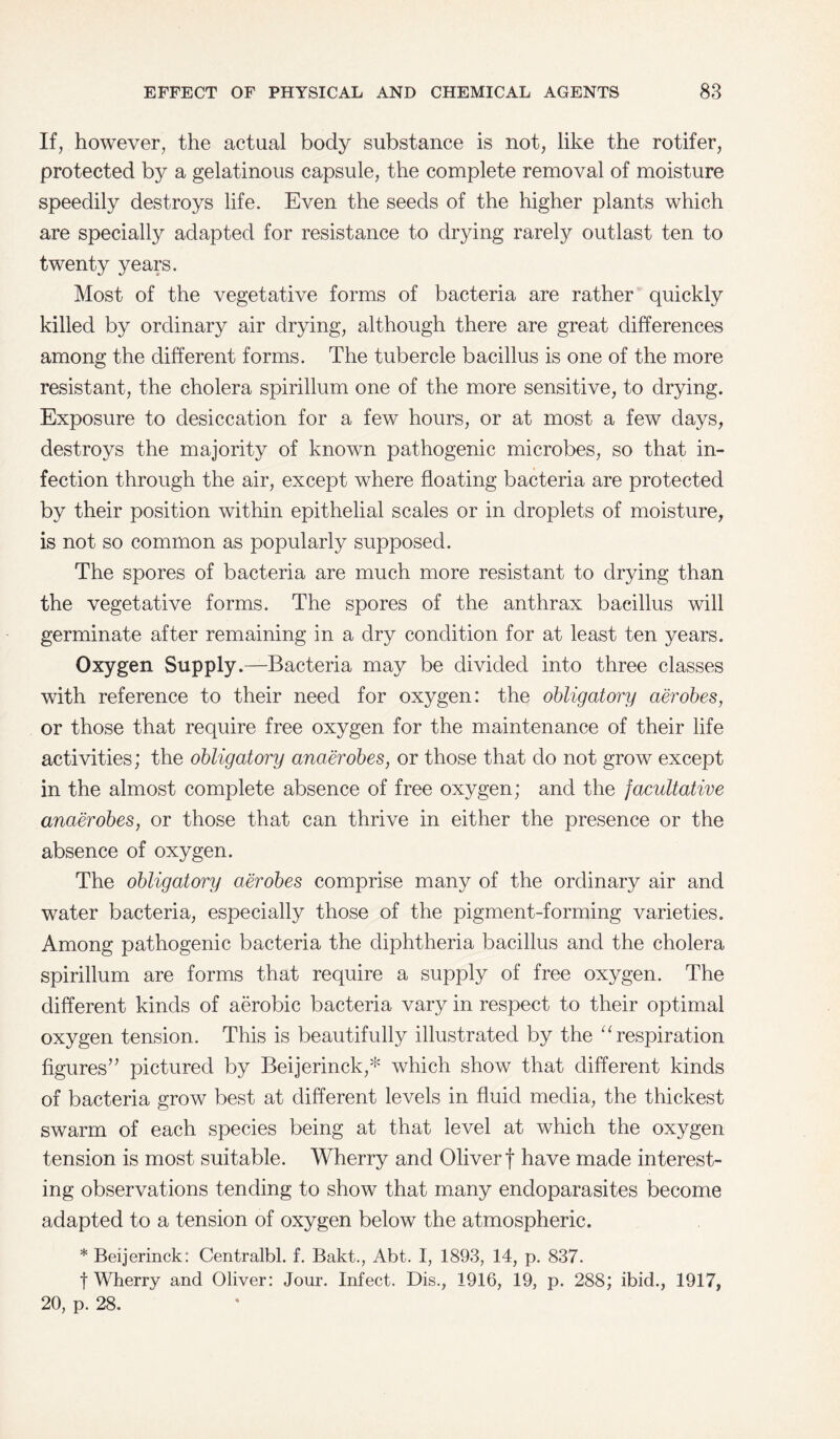 If, however, the actual body substance is not, like the rotifer, protected by a gelatinous capsule, the complete removal of moisture speedily destroys life. Even the seeds of the higher plants which are specially adapted for resistance to drying rarely outlast ten to twenty years. Most of the vegetative forms of bacteria are rather quickly killed by ordinary air drying, although there are great differences among the different forms. The tubercle bacillus is one of the more resistant, the cholera spirillum one of the more sensitive, to drying. Exposure to desiccation for a few hours, or at most a few days, destroys the majority of known pathogenic microbes, so that in¬ fection through the air, except where floating bacteria are protected by their position within epithelial scales or in droplets of moisture, is not so common as popularly supposed. The spores of bacteria are much more resistant to drying than the vegetative forms. The spores of the anthrax bacillus will germinate after remaining in a dry condition for at least ten years. Oxygen Supply.—Bacteria may be divided into three classes with reference to their need for oxygen: the obligatory aerobes, or those that require free oxygen for the maintenance of their life activities; the obligatory anaerobes, or those that do not grow except in the almost complete absence of free oxygen; and the facultative anaerobes, or those that can thrive in either the presence or the absence of oxygen. The obligatory aerobes comprise many of the ordinary air and water bacteria, especially those of the pigment-forming varieties. Among pathogenic bacteria the diphtheria bacillus and the cholera spirillum are forms that require a supply of free oxygen. The different kinds of aerobic bacteria vary in respect to their optimal oxygen tension. This is beautifully illustrated by the “ respiration figures” pictured by Beijerinck,* which show that different kinds of bacteria grow best at different levels in fluid media, the thickest swarm of each species being at that level at which the oxygen tension is most suitable. Wherry and Oliver f have made interest¬ ing observations tending to show that many endoparasites become adapted to a tension of oxygen below the atmospheric. * Beijerinck: Centralbl. f. Bakt., Abt. I, 1893, 14, p. 837. | Wherry and Oliver: Jour. Infect. Dis., 1916, 19, p. 288; ibid., 1917, 20, p. 28.