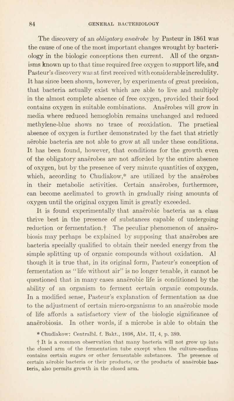 The discovery of an obligatory anaerobe by Pasteur in 1861 was the cause of one of the most important changes wrought by bacteri¬ ology in the biologic conceptions then current. All of the organ¬ isms known up to that time required free oxygen to support life, and Pasteur’s discovery was at first received with considerable incredulity. It has since been shown, however, by experiments of great precision, that bacteria actually exist which are able to live and multiply in the almost complete absence of free oxygen, provided their food contains oxygen in suitable combinations. Anaerobes will grow in media where reduced hemoglobin remains unchanged and reduced methylene-blue shows no trace of reoxidation. The practical absence of oxygen is further demonstrated by the fact that strictly aerobic bacteria are not able to grow at all under these conditions. It has been found, however, that conditions for the growth even of the obligatory anaerobes are not afforded by the entire absence of oxygen, but by the presence of very minute quantities of oxygen, which, according to Chudiakow,* are utilized by the anaerobes in their metabolic activities. Certain anaerobes, furthermore, can become acclimated to growth in gradually rising amounts of oxygen until the original oxygen limit is greatly exceeded. It is found experimentally that anaerobic bacteria as a class thrive best in the presence of substances capable of undergoing reduction or fermentation.! The peculiar phenomenon of anaero- biosis may perhaps be explained by supposing that anaerobes are bacteria specially qualified to obtain their needed energy from the simple splitting up of organic compounds without oxidation. A1 though it is true that, in its original form, Pasteur’s conception of fermentation as “life without air” is no longer tenable, it cannot be questioned that in many cases anaerobic life is conditioned by the ability of an organism to ferment certain organic compounds. In a modified sense, Pasteur’s explanation of fermentation as due to the adjustment of certain micro-organisms to an anaerobic mode of life affords a satisfactory view of the biologic significance of anaerobiosis. In other words, if a microbe is able to obtain the * Chudiakow: Centralbl. f. Bakt., 1898, Abt. II, 4, p. 389. f It is a common observation that many bacteria will not grow up into the closed arm of the fermentation tube except when the culture-medium contains certain sugars or other fermentable substances. The presence of certain aerobic bacteria or their products, or the products of anaerobic bac¬ teria, also permits growth in the closed arm.