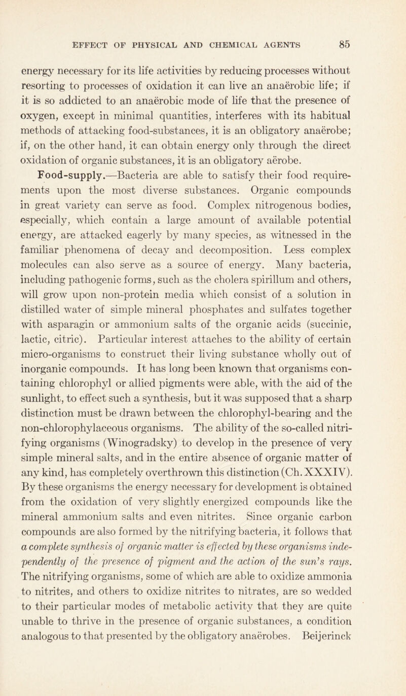 energy necessary for its life activities by reducing processes without resorting to processes of oxidation it can live an anaerobic life; if it is so addicted to an anaerobic mode of life that the presence of oxygen, except in minimal quantities, interferes with its habitual methods of attacking food-substances, it is an obligatory anaerobe; if, on the other hand, it can obtain energy only through the direct oxidation of organic substances, it is an obligatory aerobe. Food-supply.—Bacteria are able to satisfy their food require¬ ments upon the most diverse substances. Organic compounds in great variety can serve as food. Complex nitrogenous bodies, especially, which contain a large amount of available potential energy, are attacked eagerly by many species, as witnessed in the familiar phenomena of decay and decomposition. Less complex molecules can also serve as a source of energy. Many bacteria, including pathogenic forms, such as the cholera spirillum and others, will grow upon non-protein media which consist of a solution in distilled water of simple mineral phosphates and sulfates together with asparagin or ammonium salts of the organic acids (succinic, lactic, citric). Particular interest attaches to the ability of certain micro-organisms to construct their living substance wholly out of inorganic compounds. It has long been known that organisms con¬ taining chlorophyl or allied pigments were able, with the aid of the sunlight, to effect such a synthesis, but it was supposed that a sharp distinction must be drawn between the chlorophyl-bearing and the non-chlorophylaceous organisms. The ability of the so-called nitri¬ fying organisms (Winogradsky) to develop in the presence of very simple mineral salts, and in the entire absence of organic matter of any kind, has completely overthrown this distinction (Ch. XXXIV). By these organisms the energy necessary for development is obtained from the oxidation of very slightly energized compounds like the mineral ammonium salts and even nitrites. Since organic carbon compounds are also formed by the nitrifying bacteria, it follows that a complete synthesis of organic matter is effected by these organisms inde¬ pendently of the presence of pigment and the action of the sun’s rays. The nitrifying organisms, some of which are able to oxidize ammonia to nitrites, and others to oxidize nitrites to nitrates, are so wedded to their particular modes of metabolic activity that they are quite unable to thrive in the presence of organic substances, a condition analogous to that presented by the obligatory anaerobes. Beijerinck