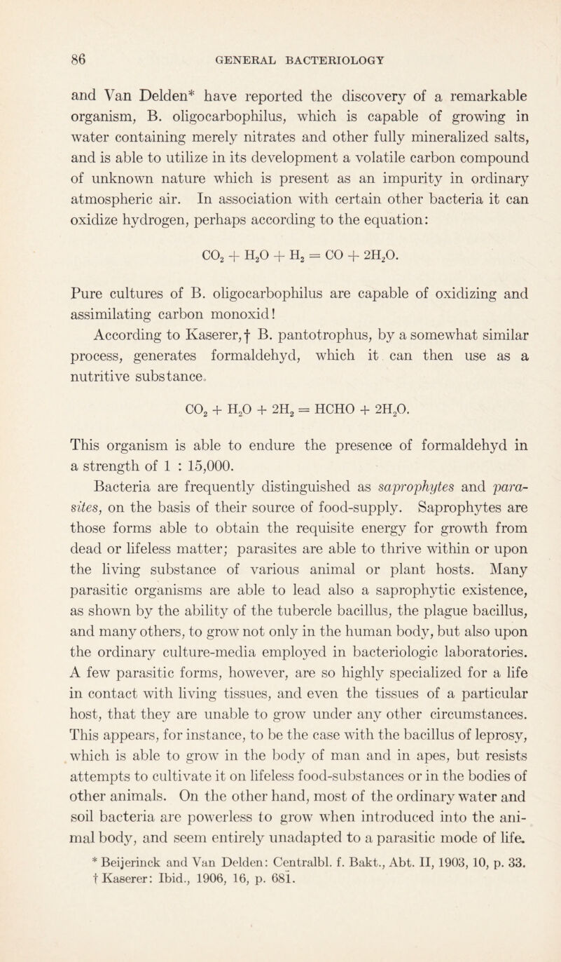 and Van Delden* have reported the discovery of a remarkable organism, B. oligocarbophilus, which is capable of growing in water containing merely nitrates and other fully mineralized salts, and is able to utilize in its development a volatile carbon compound of unknown nature which is present as an impurity in ordinary atmospheric air. In association with certain other bacteria it can oxidize hydrogen, perhaps according to the equation: C02 + H20 + H2 = CO + 2H20. Pure cultures of B. oligocarbophilus are capable of oxidizing and assimilating carbon monoxid! According to Kaserer,f B. pantotrophus, by a somewhat similar process, generates formaldehyd, which it can then use as a nutritive substance0 C02 + H20 + 2H2 = HCHO + 2H20. This organism is able to endure the presence of formaldehyd in a strength of 1 : 15,000. Bacteria are frequently distinguished as saprophytes and para¬ sites, on the basis of their source of food-supply. Saprophytes are those forms able to obtain the requisite energy for growth from dead or lifeless matter; parasites are able to thrive within or upon the living substance of various animal or plant hosts. Many parasitic organisms are able to lead also a saprophytic existence, as shown by the ability of the tubercle bacillus, the plague bacillus, and many others, to grow not only in the human body, but also upon the ordinary culture-media employed in bacteriologic laboratories. A few parasitic forms, however, are so highly specialized for a life in contact with living tissues, and even the tissues of a particular host, that they are unable to grow under any other circumstances. This appears, for instance, to be the case with the bacillus of leprosy, which is able to grow in the body of man and in apes, but resists attempts to cultivate it on lifeless food-substances or in the bodies of other animals. On the other hand, most of the ordinary water and soil bacteria are powerless to grow when introduced into the ani¬ mal body, and seem entirely unadapted to a parasitic mode of life. * Beijerinck and Van Delden: Centralbl. f. Bakt., Abt. II, 1903, 10, p. 33. tKaserer: Ibid., 1906, 16, p. 68L