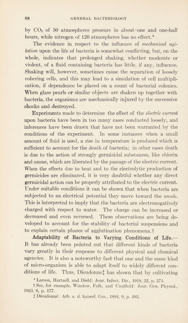 by CO2 of 50 atmospheres pressure in about*one and one-half hours, while nitrogen of 120 atmospheres has no effect.* The evidence in respect to the influence of mechanical agi¬ tation upon the life of bacteria is somewhat conflicting, but, on the whole, indicates that prolonged shaking, whether moderate or violent, of a fluid containing bacteria has little, if any, influence. Shaking will, however, sometimes cause the separation of loosely cohering cells, and this may lead to a simulation of cell multipli¬ cation, if dependence be placed on a count of bacterial colonies. When glass pearls or similar objects are shaken up together with bacteria, the organisms are mechanically injured by the successive shocks and destroyed. Experiments made to determine the effect of the electric current upon bacteria have been in too many cases conducted loosely, and inferences have been drawn that have not been warranted by the conditions of the experiment. In some instances when a small amount of fluid is used, a rise in temperature is produced which is sufficient to account for the death of bacteria; in other cases death is due to the action of strongly germicidal substances, like chlorin and ozone, which are liberated by the passage of the electric current. When the effects due to heat and to the electrolytic production of germicides are eliminated, it is very doubtful whether any direct germicidal action can be properly attributed to the electric current. Under suitable conditions it can be shown that when bacteria are subjected to an electrical potential they move toward the anode. This is interpreted to imply that the bacteria are electronegatively charged with respect to water. The charge can be increased or decreased and even reversed. These observations are being de¬ veloped to account for the stability of bacterial suspensions and to explain certain phases of agglutination phenomena.! Adaptability of Bacteria to Varying Conditions of Life.— It has already been pointed out that different kinds of bacteria vary greatly in their response to different physical and chemical agencies. It is also a noteworthy fact that one and the same kind of micro-organism is able to adapt itself to widely different con¬ ditions of life. Thus, DieudonneJ has shown that by cultivating * Larson, Hartzell, and Diehl: Jour. Infect. Dis., 1918, 22, p. 271. t See, for example, Winslow, Falk, and Caulfield: Jour. Gen. Physiol., 1923, 6, p. 177. | Dieudonne: Arb. a. d. kaiserl. Ges., 1894, 9, p. 492.