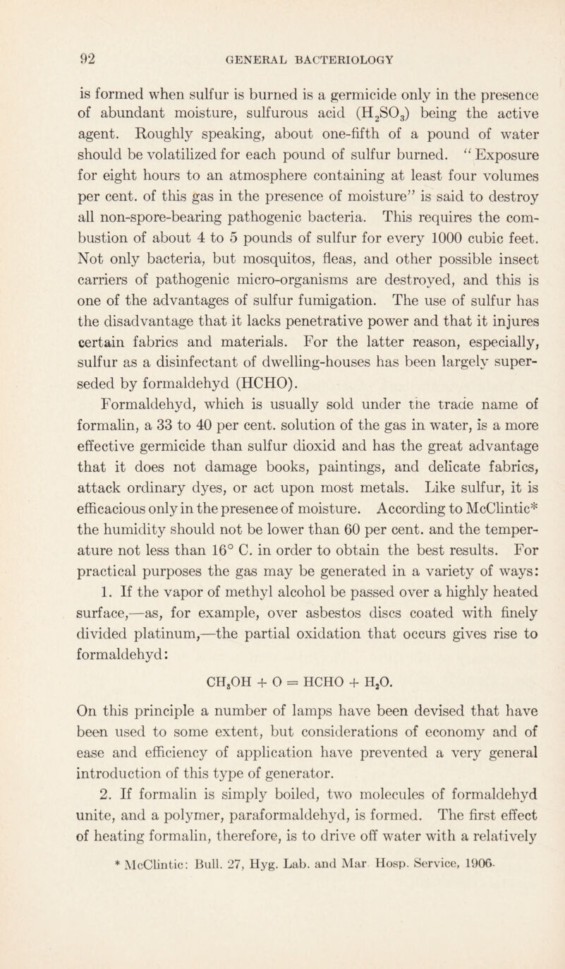 is formed when sulfur is burned is a germicide only in the presence of abundant moisture, sulfurous acid (H2S03) being the active agent. Roughly speaking, about one-fifth of a pound of water should be volatilized for each pound of sulfur burned. “ Exposure for eight hours to an atmosphere containing at least four volumes per cent, of this gas in the presence of moisture” is said to destroy all non-spore-bearing pathogenic bacteria. This requires the com¬ bustion of about 4 to 5 pounds of sulfur for every 1000 cubic feet. Not only bacteria, but mosquitos, fleas, and other possible insect carriers of pathogenic micro-organisms are destroyed, and this is one of the advantages of sulfur fumigation. The use of sulfur has the disadvantage that it lacks penetrative power and that it injures certain fabrics and materials. For the latter reason, especially, sulfur as a disinfectant of dwelling-houses has been largely super¬ seded by formaldehyd (HCHO). Formaldehyd, which is usually sold under tne trade name of formalin, a 33 to 40 per cent, solution of the gas in water, is a more effective germicide than sulfur dioxid and has the great advantage that it does not damage books, paintings, and delicate fabrics, attack ordinary dyes, or act upon most metals. Like sulfur, it is efficacious only in the presence of moisture. According to McClintic* the humidity should not be lower than 60 per cent, and the temper¬ ature not less than 16° C. in order to obtain the best results. For practical purposes the gas may be generated in a variety of ways: 1. If the vapor of methyl alcohol be passed over a highly heated surface,—as, for example, over asbestos discs coated with finely divided platinum,—the partial oxidation that occurs gives rise to formaldehyd: CHsOH + O = HCHO 4- H20. On this principle a number of lamps have been devised that have been used to some extent, but considerations of economy and of ease and efficiency of application have prevented a very general introduction of this type of generator. 2. If formalin is simply boiled, two molecules of formaldehyd unite, and a polymer, paraformaldehyd, is formed. The first effect of heating formalin, therefore, is to drive off water with a relatively * McClintic: Bull. 27, Hyg. Lab. and Mar Hosp. Service, 190G-