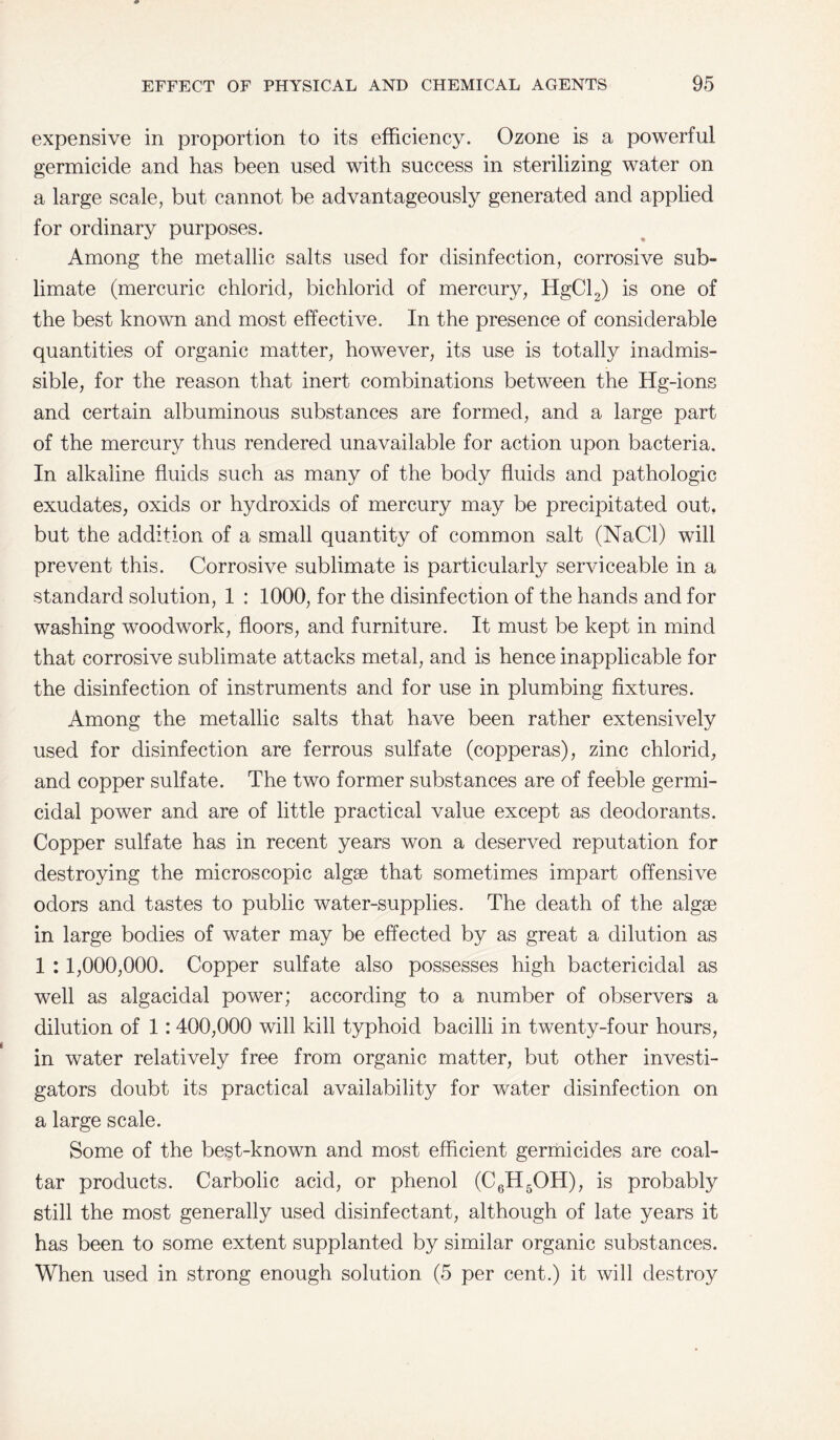expensive in proportion to its efficiency. Ozone is a powerful germicide and has been used with success in sterilizing water on a large scale, but cannot be advantageously generated and applied for ordinary purposes. Among the metallic salts used for disinfection, corrosive sub¬ limate (mercuric ehlorid, bichlorid of mercury, HgCl2) is one of the best known and most effective. In the presence of considerable quantities of organic matter, however, its use is totally inadmis¬ sible, for the reason that inert combinations between the Hg-ions and certain albuminous substances are formed, and a large part of the mercury thus rendered unavailable for action upon bacteria. In alkaline fluids such as many of the body fluids and pathologic exudates, oxids or hydroxids of mercury may be precipitated out, but the addition of a small quantity of common salt (NaCl) will prevent this. Corrosive sublimate is particularly serviceable in a standard solution, 1 : 1000, for the disinfection of the hands and for washing woodwork, floors, and furniture. It must be kept in mind that corrosive sublimate attacks metal, and is hence inapplicable for the disinfection of instruments and for use in plumbing fixtures. Among the metallic salts that have been rather extensively used for disinfection are ferrous sulfate (copperas), zinc ehlorid, and copper sulfate. The two former substances are of feeble germi¬ cidal power and are of little practical value except as deodorants. Copper sulfate has in recent years won a deserved reputation for destroying the microscopic algae that sometimes impart offensive odors and tastes to public water-supplies. The death of the algae in large bodies of water may be effected by as great a dilution as 1 :1,000,000. Copper sulfate also possesses high bactericidal as well as algacidal power; according to a number of observers a dilution of 1: 400,000 will kill typhoid bacilli in twenty-four hours, in water relatively free from organic matter, but other investi¬ gators doubt its practical availability for water disinfection on a large scale. Some of the best-known and most efficient germicides are coal- tar products. Carbolic acid, or phenol (C6H5OH), is probably still the most generally used disinfectant, although of late years it has been to some extent supplanted by similar organic substances. When used in strong enough solution (5 per cent.) it will destroy