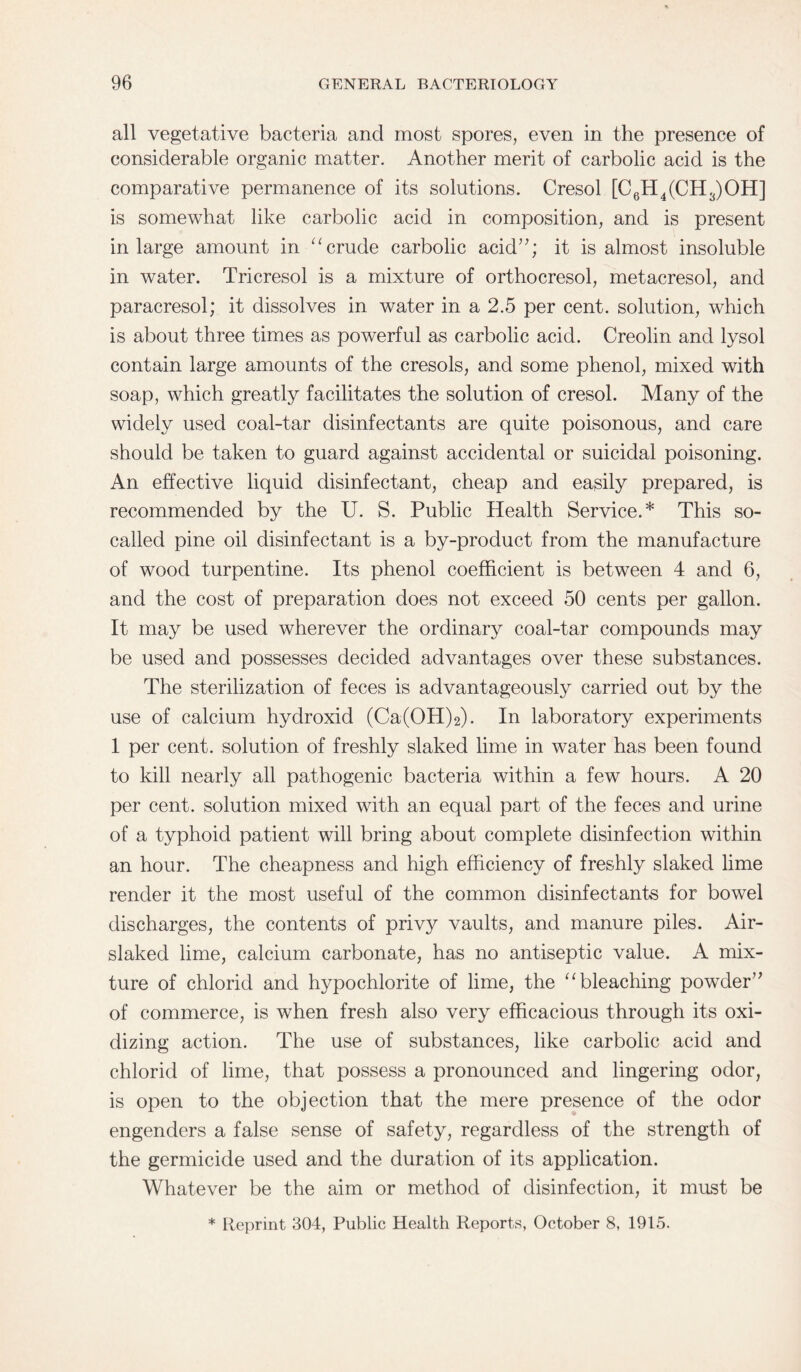 all vegetative bacteria and most spores, even in the presence of considerable organic matter. Another merit of carbolic acid is the comparative permanence of its solutions. Cresol [C6H4(CH3)OH] is somewhat like carbolic acid in composition, and is present in large amount in “crude carbolic acid”; it is almost insoluble in water. Tricresol is a mixture of orthocresol, metacresol, and paracresol; it dissolves in water in a 2.5 per cent, solution, which is about three times as powerful as carbolic acid. Creolin and lysol contain large amounts of the cresols, and some phenol, mixed with soap, which greatly facilitates the solution of cresol. Many of the widely used coal-tar disinfectants are quite poisonous, and care should be taken to guard against accidental or suicidal poisoning. An effective liquid disinfectant, cheap and easily prepared, is recommended by the U. S. Public Health Service.* This so- called pine oil disinfectant is a by-product from the manufacture of wood turpentine. Its phenol coefficient is between 4 and 6, and the cost of preparation does not exceed 50 cents per gallon. It may be used wherever the ordinary coal-tar compounds may be used and possesses decided advantages over these substances. The sterilization of feces is advantageously carried out by the use of calcium hydroxid (Ca(OH)2). In laboratory experiments 1 per cent, solution of freshly slaked lime in water has been found to kill nearly all pathogenic bacteria within a few hours. A 20 per cent, solution mixed with an equal part of the feces and urine of a typhoid patient will bring about complete disinfection within an hour. The cheapness and high efficiency of freshly slaked lime render it the most useful of the common disinfectants for bowel discharges, the contents of privy vaults, and manure piles. Air- slaked lime, calcium carbonate, has no antiseptic value. A mix¬ ture of chlorid and hypochlorite of lime, the “ bleaching powder” of commerce, is when fresh also very efficacious through its oxi¬ dizing action. The use of substances, like carbolic acid and chlorid of lime, that possess a pronounced and lingering odor, is open to the objection that the mere presence of the odor engenders a false sense of safety, regardless of the strength of the germicide used and the duration of its application. Whatever be the aim or method of disinfection, it must be * Reprint 304, Public Health Reports, October 8, 1915.