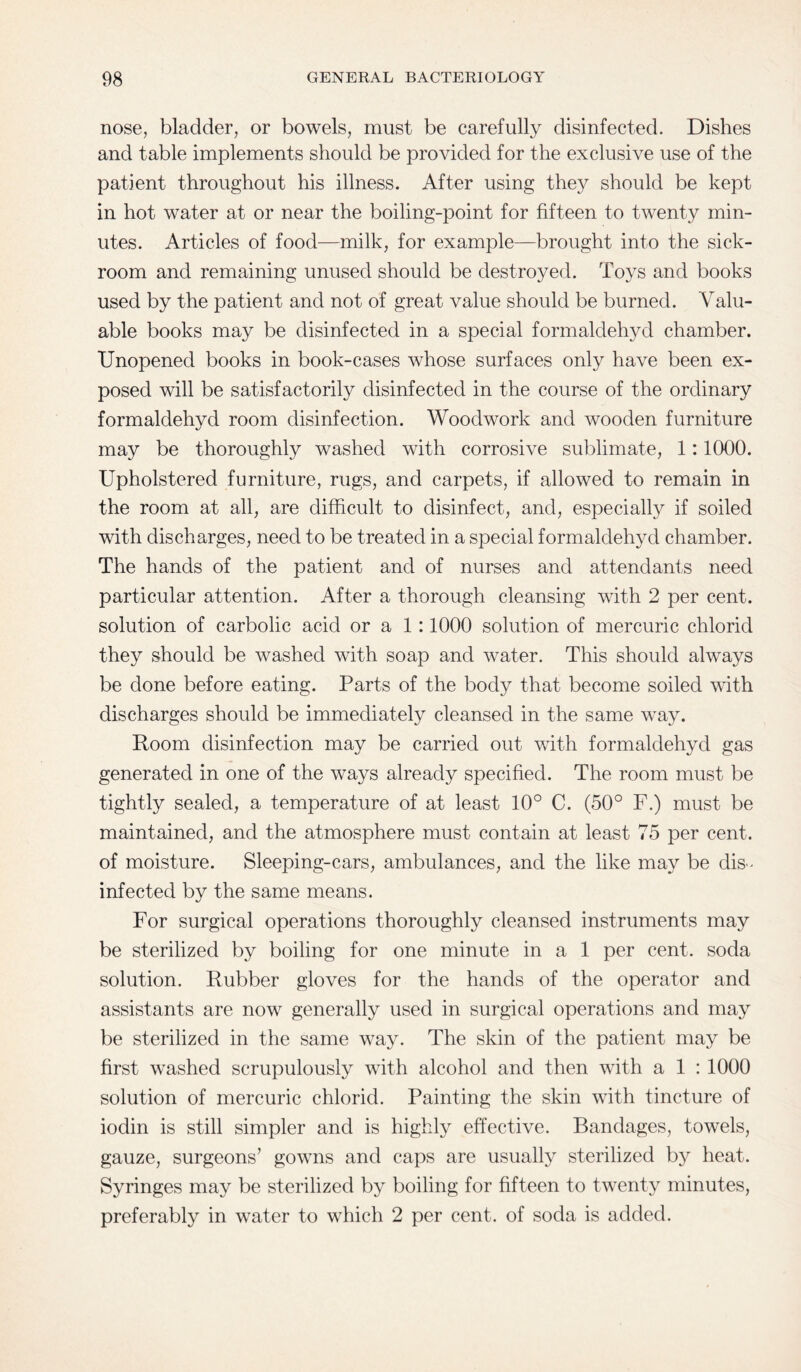 nose, bladder, or bowels, must be carefully disinfected. Dishes and table implements should be provided for the exclusive use of the patient throughout his illness. After using they should be kept in hot water at or near the boiling-point for fifteen to twenty min¬ utes. Articles of food—milk, for example—brought into the sick¬ room and remaining unused should be destroyed. Toys and books used by the patient and not of great value should be burned. Valu¬ able books may be disinfected in a special formaldehyd chamber. Unopened books in book-cases whose surfaces only have been ex¬ posed will be satisfactorily disinfected in the course of the ordinary formaldehyd room disinfection. Woodwork and wooden furniture may be thoroughly washed with corrosive sublimate, 1:1000. Upholstered furniture, rugs, and carpets, if allowed to remain in the room at all, are difficult to disinfect, and, especially if soiled with discharges, need to be treated in a special formaldehyd chamber. The hands of the patient and of nurses and attendants need particular attention. After a thorough cleansing with 2 per cent, solution of carbolic acid or a 1 :1000 solution of mercuric chlorid they should be washed with soap and water. This should always be done before eating. Parts of the body that become soiled with discharges should be immediately cleansed in the same way. Room disinfection may be carried out with formaldehyd gas generated in one of the ways already specified. The room must be tightly sealed, a temperature of at least 10° C. (50° F.) must be maintained, and the atmosphere must contain at least 75 per cent, of moisture. Sleeping-cars, ambulances, and the like may be dis¬ infected by the same means. For surgical operations thoroughly cleansed instruments may be sterilized by boiling for one minute in a 1 per cent, soda solution. Rubber gloves for the hands of the operator and assistants are now generally used in surgical operations and may be sterilized in the same way. The skin of the patient may be first washed scrupulously with alcohol and then with a 1 : 1000 solution of mercuric chlorid. Painting the skin with tincture of iodin is still simpler and is highly effective. Bandages, towels, gauze, surgeons’ gowns and caps are usually sterilized by heat. Syringes may be sterilized by boiling for fifteen to twenty minutes, preferably in water to which 2 per cent, of soda is added.