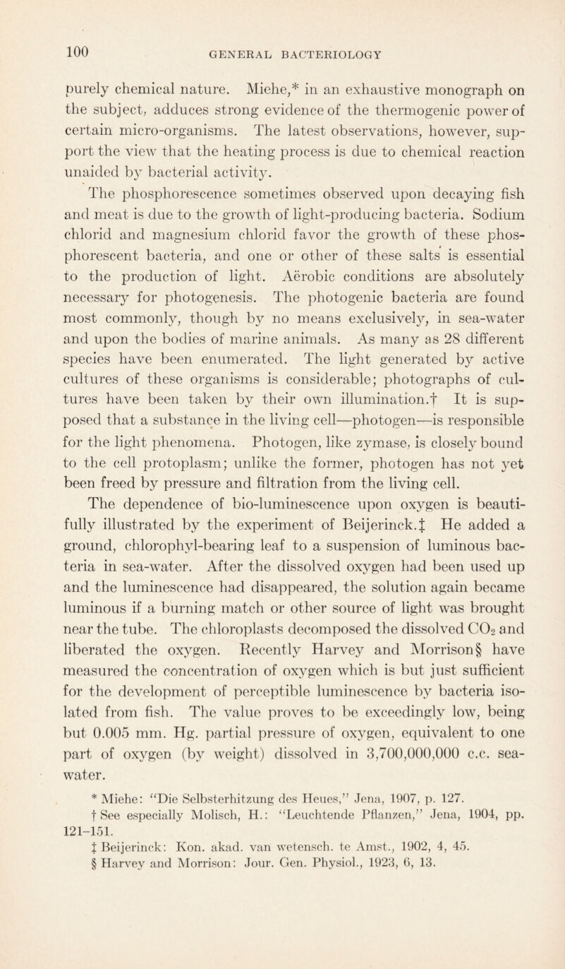 purely chemical nature. Miehe,* in an exhaustive monograph on the subject; adduces strong evidence of the thermogenic power of certain micro-organisms. The latest observations, however, sup¬ port the view that the heating process is due to chemical reaction unaided by bacterial activity. The phosphorescence sometimes observed upon decaying fish and meat is due to the growth of light-producing bacteria. Sodium chlorid and magnesium chloric! favor the growth of these phos- t phorescent bacteria, and one or other of these salts is essential to the production of light. Aerobic conditions are absolutely necessary for photogenesis. The photogenic bacteria are found most commonly, though by no means exclusively, in sea-water and upon the bodies of marine animals. As many as 28 different species have been enumerated. The light generated by active cultures of these organisms is considerable; photographs of cul¬ tures have been taken by their own illumination.t It is sup¬ posed that a substance in the living cell—photogen—is responsible for the light phenomena. Photogen, like zymase, is closely bound to the cell protoplasm; unlike the former, photogen has not yet been freed by pressure and filtration from the living cell. The dependence of bio-luminescence upon oxygen is beauti¬ fully illustrated by the experiment of Beijerinck.f He added a ground, chlorophy 1-bearing leaf to a suspension of luminous bac¬ teria in sea-water. After the dissolved oxygen had been used up and the luminescence had disappeared, the solution again became luminous if a burning match or other source of light was brought near the tube. The chloroplasts decomposed the dissolved C02 and liberated the oxygen. Recently Harvey and Morrison § have measured the concentration of oxygen which is but just sufficient for the development of perceptible luminescence by bacteria iso¬ lated from fish. The value proves to be exceedingly low, being but 0.005 mm. Hg. partial pressure of oxygen, equivalent to one part of oxygen (by weight) dissolved in 3,700,000,000 c.c. sea¬ water. * Miehe: “Die Selbsterhitzung des Heues,” Jena, 1907, p. 127. f See especially Molisch, H.: “Leuchtende Pflanzen,” Jena, 1904, pp. 121-151. f Beijerinck: Kon. akad. van wetensch. t.e Amst., 1902, 4, 45. § Harvey and Morrison: Jour. Gen. Physiol., 1923, 6, 13.