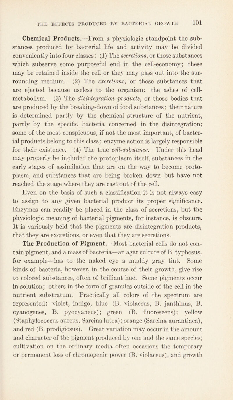 Chemical Products.—From a physiologic standpoint the sub¬ stances produced by bacterial life and activity may be divided conveniently into four classes: (1) The secretions, or those substances which subserve some purposeful end in the cell-economy; these may be retained inside the cell or they may pass out into the sur¬ rounding medium. (2) The excretions, or those substances that are ejected because useless to the organism: the ashes of cell- metabolism. (3) The disintegration products, or those bodies that are produced by the breaking-down of food substances; their nature is determined partly by the chemical structure of the nutrient, partly by the specific bacteria concerned in the disintegration; some of the most conspicuous, if not the most important, of bacter¬ ial products belong to this class; enzyme action is largely responsible for their existence. (4) The true cell-substance. Under this head may properly be included the protoplasm itself, substances in the early stages of assimilation that are on the way to become proto¬ plasm, and substances that are being broken down but have not reached the stage where they are cast out of the cell. Even on the basis of such a classification it is not always easy to assign to any given bacterial product its proper significance. Enzymes can readily be placed in the class of secretions, but the physiologic meaning of bacterial pigments, for instance, is obscure. It is variously held that the pigments are disintegration products, that they are excretions, or even that they are secretions. The Production of Pigment.—Most bacterial cells do not con¬ tain pigment, and a mass of bacteria—an agar culture of B. typhosus, for example—has to the naked eye a muddy gray tint. Some kinds of bacteria, however, in the course of their growth, give rise to colored substances, often of brilliant hue. Some pigments occur in solution; others in the form of granules outside of the cell in the nutrient substratum. Practically all colors of the spectrum are represented: violet, indigo, blue (B. violaceus, B. janthinus, B. cyanogenes, B. pyocyaneus); green (B. fluorescens); yellow (Staphylococcus aureus, Sarcina lutea); orange (Sarcina aurantiaca), and red (B. prodigiosus). Great variation may occur in the amount and character of the pigment produced by one and the same species; cultivation on the ordinary media often occasions the temporary or permanent loss of chromogenic power (B. violaceus), and growth