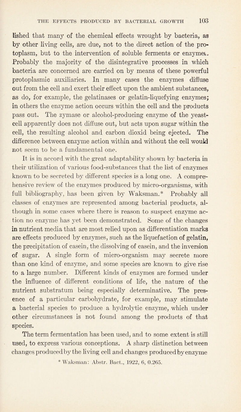 lished that many of the chemical effects wrought by bacteria, as by other living cells, are due, not to the direct action of the pro¬ toplasm, but to the intervention of soluble ferments or enzymes Probably the majority of the disintegrative processes in which bacteria are concerned are carried on by means of these powerful protoplasmic auxiliaries. In many cases the enzymes diffuse out from the cell and exert their effect upon the ambient substances, as do, for example, the gelatinases or gelatin-liquefying enzymes; in others the enzyme action occurs within the cell and the products pass out. The zymase or alcohol-producing enzyme of the yeast¬ cell apparently does not diffuse out, but acts upon sugar within the cell, the resulting alcohol and carbon dioxid being ejected. The difference between enzyme action within and without the cell would not seem to be a fundamental one. It is in accord with the great adaptability shown by bacteria in their utilization of various food-substances that the list of enzymes known to be secreted by different species is a long one. A compre¬ hensive review of the enzymes produced by micro-organisms, with full bibliography, has been given by Waksman.* Probably all classes of enzymes are represented among bacterial products, al¬ though in some cases where there is reason to suspect enzyme ac¬ tion no enzyme has yet been demonstrated. Some of the changes in nutrient media that are most relied upon as differentiation marks are effects produced by enzymes, such as the liquefaction of gelatin, the precipitation of casein, the dissolving of casein, and the inversion of sugar. A single form of micro-organism may secrete more than one kind of enzyme, and some species are known to give rise to a large number. Different kinds of enzymes are formed under the influence of different conditions of life, the nature of the nutrient substratum being especially determinative. The pres¬ ence of a particular carbohydrate, for example, may stimulate a bacterial species to produce a hydrolytic enzyme, which under other circumstances is not found among the products of that species. The term fermentation has been used, and to some extent is still used, to express various conceptions. A sharp distinction between changes produced by the living cell and changes produced by enzyme * Waksman: Abstr. Bact., 1922, 6, 0.265.